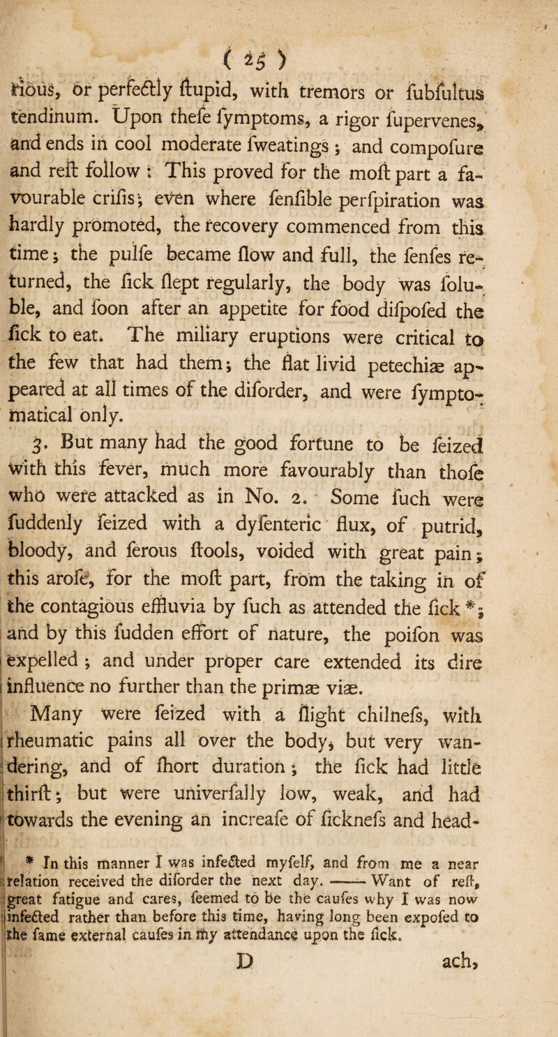 ( *5 ) Hous, or perfectly ftupid, with tremors or fubfultus tendinum. Upon thefe fymptoms, a rigor fupervenes* and ends in cool moderate fweatings ; and compofure and reft follow : This proved For the moft part a fa¬ vourable crifis; even where fenfible perfpiration was hardly promoted, the recovery commenced from this time; the pulfe became flow and full, the fenfes re¬ turned, the Tick flept regularly, the body was folu« ble, and foon after an appetite for food dilpofed the Tick to eat. The miliary eruptions were critical to the few that had them; the flat livid petechias ap¬ peared at all times of the diforder, and were fympto- inatical only. 3. But many had the good fortune to be feized with this fever, much more favourably than thofe who were attacked as in No. 2. Some fuch were fuddenly feized with a dyfenteric flux, of putrid, bloody, and ferous ftools, voided with great pain; this arofe, for the moft part, from the taking in of the contagious effluvia by fuch as attended the fick *; and by this fudden effort of nature, the poifon was j expelled ; and under proper care extended its dire 1 influence no further than the prims vis. Many were feized with a flight chilnefs, with I rheumatic pains all over the body* but very wan- dering, and of fhort duration; the fick had little thirft; but were uriiverfally low, weak, and had towards the evening an increafe of ficknefs and head- * In this manner I was infe&ed myfelf, and from me a near ■ relation received the diforder the next day. —— Want of reft* great fatigue and cares, feemed to be the caufes why I was now infe&ed rather than before this time, having long been expofed to the fame external caufes in ttiy attendance upon the fick. D ach,