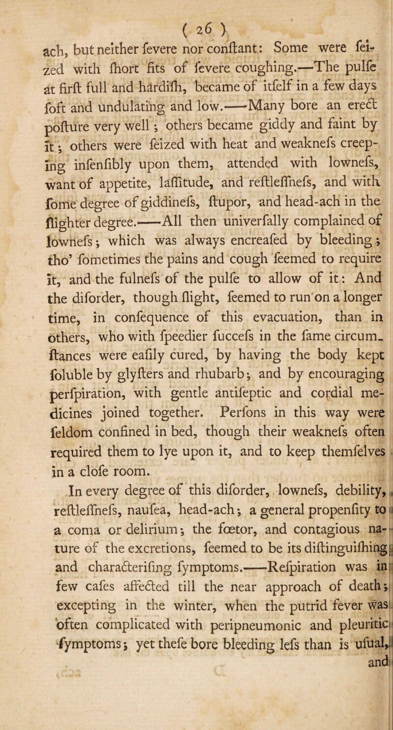 (2 6 ) ach, but neither fevere nor conftanf: Some were fei- zed with fhort fits of fevere coughing.—The pulfe at firft full and hardifh, became of itfelf in a few days foft and undulating and low.--Many bore an erect pofture very well; others became giddy and faint by it; others were feized with heat and weaknefs creep¬ ing infenfibly upon them, attended with lownefs, want of appetite, laftitude, and reftleffnefs, and with fome degree of giddinefs, ftupor, and head-ach in the (lighter degree.-All then univerfally complained of lownefs ; which was always encreafed by bleeding ; tho5 fometimes the pains and cough feemed to require it, and the fulnefs of the pulfe to allow of it: And the diforder, though flight, feemed to run on a longer time, in confequence of this evacuation, than in others, who with fpeedier fuccefs in the fame circum. fiances were eafily cured, by having the body kept foluble by glyfters and rhubarb; and by encouraging perfpiration, with gentle antifeptic and cordial me¬ dicines joined together, Perfons in this way were feldom confined in bed, though their weaknefs often required them to lye upon it, and to keep themfelves in a clofe room. In every degree of this diforder, lownefs, debility, reftleffnefs, naufea, head-ach; a general propenfity ton a coma or delirium; the foetor, and contagious na- - ture of the excretions, feemed to be its diftinguifhingij and charadteriftng fymptoms.-Refpiration was ind few cafes affe£ted till the near approach of death j excepting in the winter, when the putrid fever was often complicated with peripneumonia and pleuritic fymptoms; yet thefe bore bleeding lefs than is ufual,!