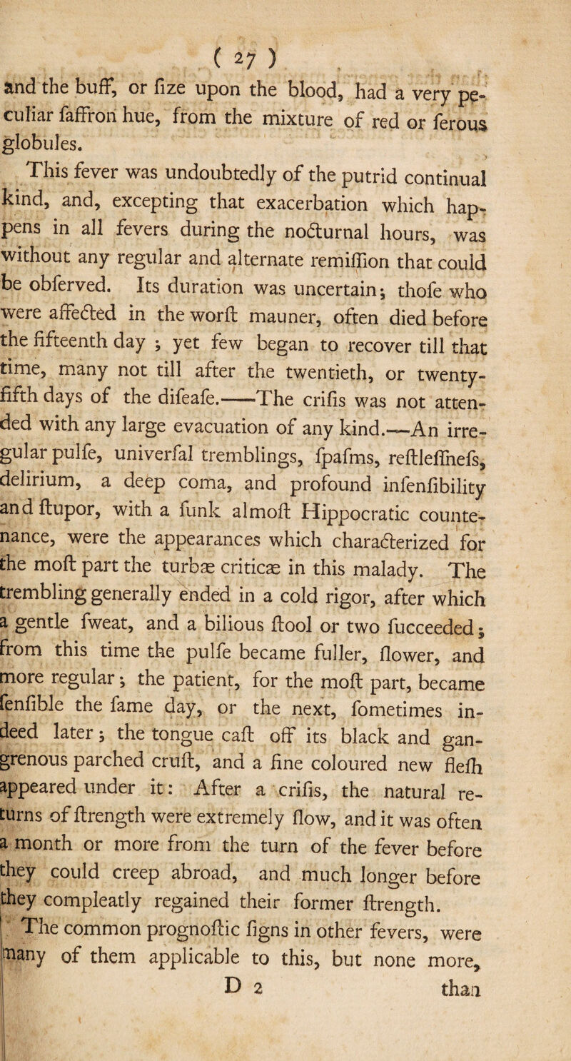 and the buff, or fize upon the blood, had a very pe¬ culiar faffron hue, from the mixture of red or ferous globules. This fever was undoubtedly of the putrid continual kind, and, excepting that exacerbation which hap¬ pens in all fevers during the nocturnal hours, was without any regular and alternate remidion that could be obferved. Its duration was uncertain; thofe who were affecfted in the word; mauner, often died before the fifteenth day ; yet few began to recover till that time, many not till after the twentieth, or twenty- fifth days of the difeafe.--The cribs was not atten¬ ded with any large evacuation of any kind.—An irre¬ gular pulfe, univerfal tremblings, fpafms, reftleffnefs, delirium, a deep coma, and profound inlenfibility and ftupor, with a funk almoft Hippocratic counte¬ nance, were the appearances which chara&erized for the molt part the turbas criticae in this malady. The trembling generally ended in a cold rigor, after which a gentle fweat, and a bilious {tool or two fucceeded; from this time the pulfe became fuller, flower, and more regular; the patient, for the moll part, became fenfible the fame day, or the next, fometimes in¬ deed later; the tongue cad: off its black and gan¬ grenous parched cruft, and a fine coloured new flefli appeared under it: After a crifis, the natural re¬ turns of ftrength were extremely dow, and it was often a month or more from the turn of the fever before they could creep abroad, and much longer before they compleatly regained their former ftrength. The common prognoftic figns in other fevers, were many of them applicable to this, but none more, j D 2 than