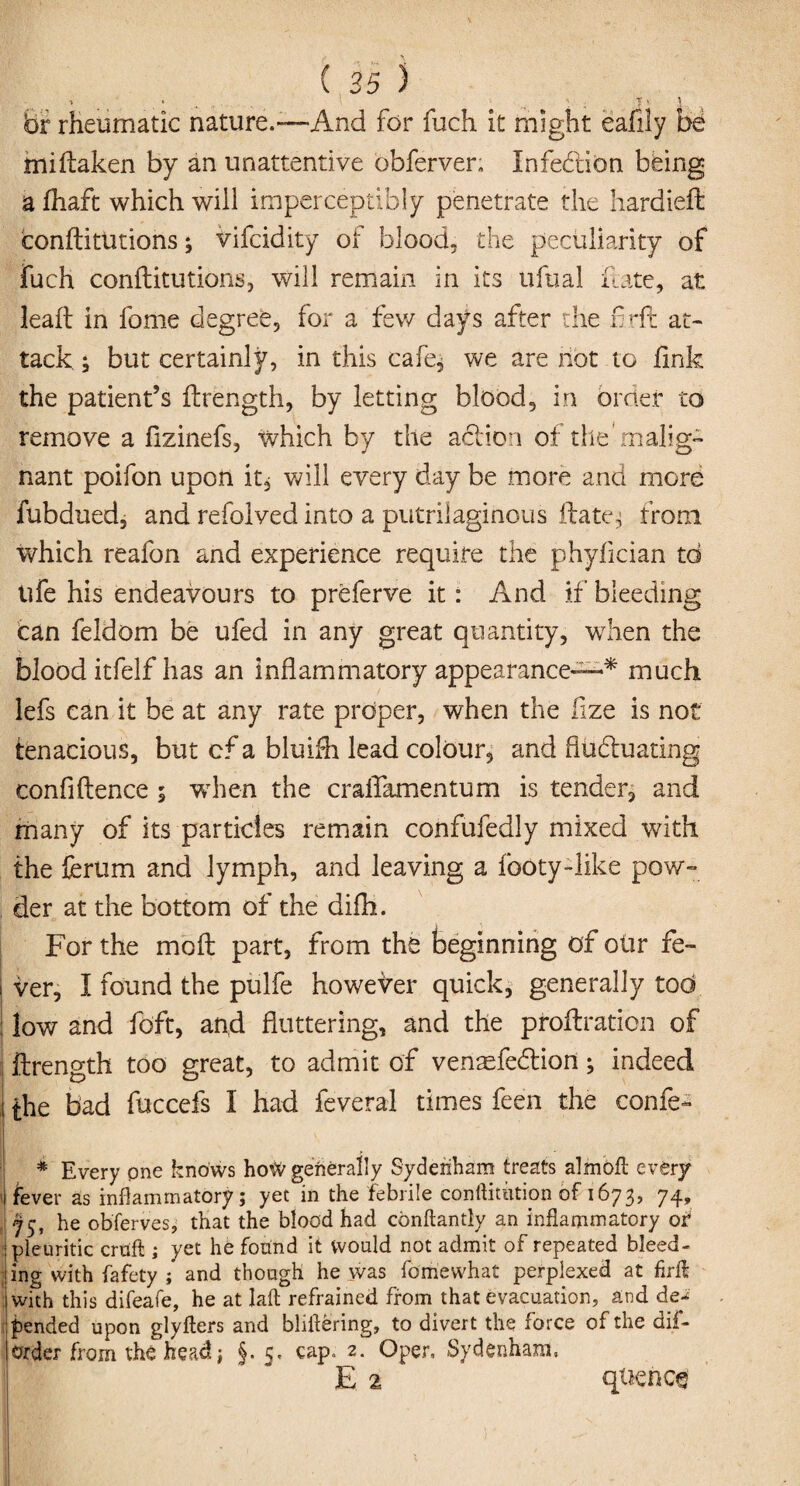 ■» * v t ] fair rheumatic nature.™And for fuch it might eafily be miftaken by an unattentive obferven Infection being a fhaft which will imperceptibly penetrate the hardieft conftitutions; vifcidity of blood, the peculiarity of fuch conftitutions, will remain in its ufual Hate, at leaft in fome degree, for a few days after the fir ft at¬ tack ; but certainly, in this cafe, we are not to link the patient’s ftrength, by letting blood, in order to remove a ftzinefs, which by the action of the'malig¬ nant poifon upon it, will every day be more and more fubdued, and refolved into a putrilaginous ft ate-; from which reafon and experience require the phyfician to ufe his endeavours to preferve it: And if bleeding can feldom be ufed in any great quantity, when the blood itfelf has an inflammatory appearance™* much lefs can it be at any rate proper, when the fize is not tenacious, but cf a bluifh lead colour, and flubtuating confidence ; when the craftamentum is tender, and many of its particles remain confufedly mixed with the ferum and lymph, and leaving a footy-like pow¬ der at the bottom of the difh. For the moft part, from the beginning of otir fe~ i ver, I found the pulfe however quick, generally tod | low and fdft, and fluttering, and the proftratien of ftrength too great, to admit of venasfebtion; indeed J the bad fuccefs I had feveral times feen the confe- * Every one knows hoW generally Sydenham treats almoft every i fever as inflammatory; yet in the febrile conftitntion of 1673, 74, 75, he obferves, that the blood had conftantly an inflammatory of pleuritic cruft ; yet he found it would not admit of repeated bleed- ; ing with fafety j and though he was fomewhat perplexed at firft with this difeafe, he at laft refrained from that evacuation, and de^ fended upon glyfters and bhftering, to divert the force of the dis¬ order from the head; §• 5- cap, 2. Oper, Sydenham, E 2 quenc§
