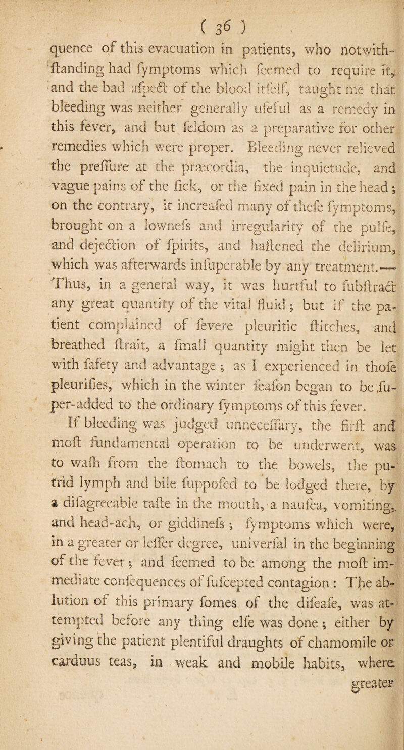 quence of this evacuation in patients, who notwith- ' Handing had fymptoms which feemed to require it, and the bad afpeft of the blood itfelf, taught me that bleeding was neither generally ufeful as a remedy in this fever, and but ieldom as a preparative for other remedies which were proper. Bleeding never relieved the preffure at the praecordia, the inquietude, and vague pains of the fick, or the fixed pain in the head ; on the contrary, it increafed many of thefe fymptoms, brought on a lownefs and irregularity of the pulfe,, and dejedion of fpirits, and haliened the delirium, which was afterwards infuperable by any treatment.—* Thus, in a general way, it was hurtful to fubftrad any great quantity of the vital fluid *, but if the pa¬ tient complained of fevere pleuritic flitches, and breathed (trait, a fmall quantity might then be let with fafety and advantage *, as I experienced in thofe pleurifies, which in the winter feafon began to be jfu- per-added to the ordinary fymptoms of this fever. If bleeding was judged unneceflary, the firil and rnoft fundamental operation to be underwent, was to wafh from the ftomach to the bowels, the pu¬ trid lymph and bile fuppofed to be lodged there, by a difagreeable take in the mouth, a naufea, vomiting,, and head-ach, or giddinefs fymptoms which were, in a greater or leffer degree, univerfal in the beginning of the fever *, and feemed to be among the moll im¬ mediate confequences of fufcepted contagion : The ab¬ lution of this primary fomes of the difeafe, was at¬ tempted before any thing elfe was done ; either by giving the patient plentiful draughts of chamomile or caiduus teas, in weak and mobile habits, where greater