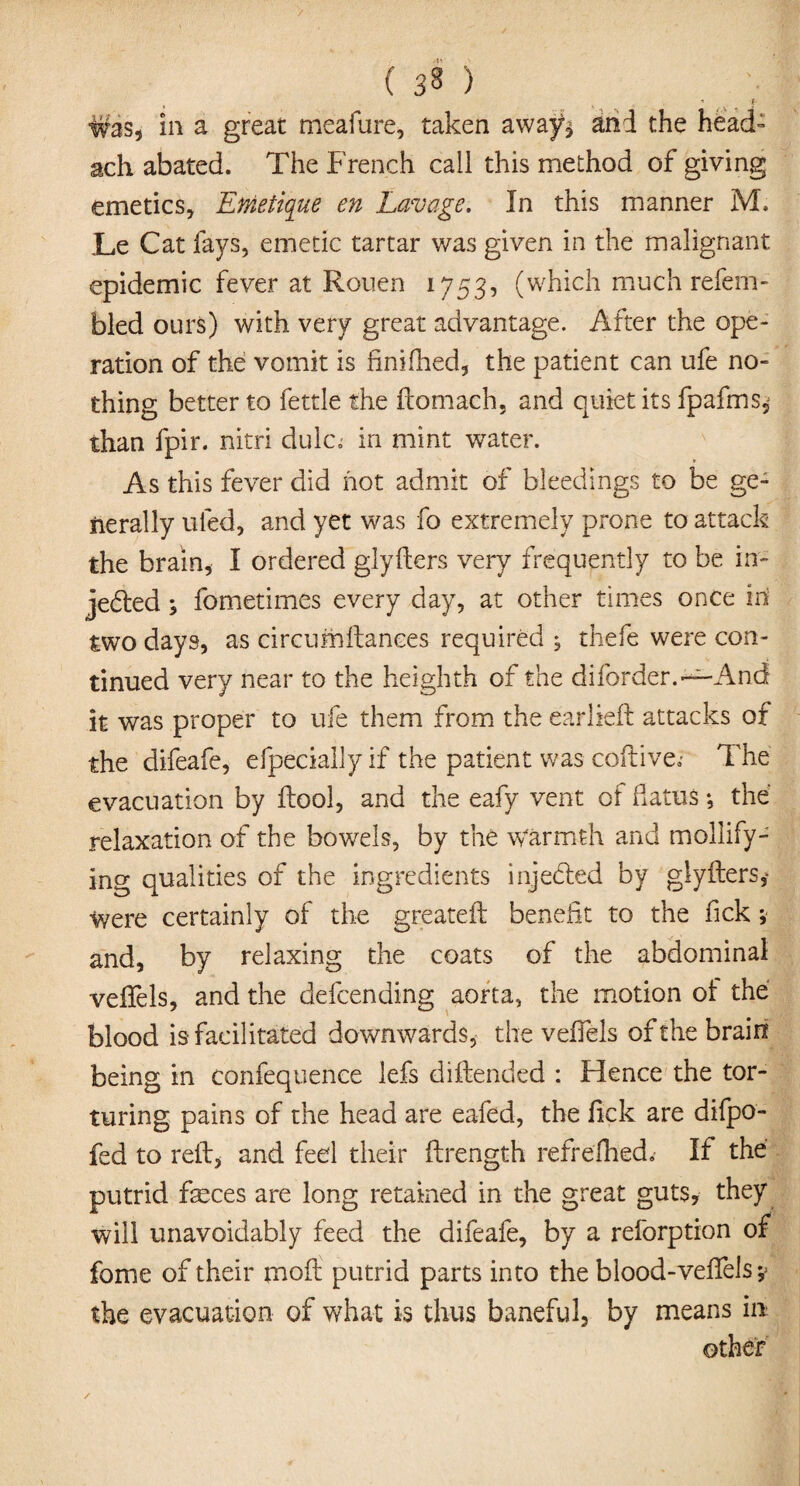 ♦ . •* I- ■Was, in a great meafure, taken away$ and the head- ach abated. The French call this method of giving emetics, Enietique en Lavage. In this manner M. Le Cat fays, emetic tartar was given in the malignant epidemic fever at Rouen 1753, (which much refem- bled ours) with very great advantage. After the ope¬ ration of the vomit is finilhed, the patient can ufe no¬ thing better to fettle the fcomach, and quiet its fpafms,; than fpir. nitri dulcn in mint water. As this fever did hot admit of bleedings to be ge¬ nerally tiled, and yet was fo extremely prone to attack the brain, I ordered glyfters very frequently to be in¬ jected ; fometimes every day, at other times once in two days, as circumftanees required * thefe were con¬ tinued very near to the heighth of the diborder. —And it was proper to ufe them from the earlieft attacks of the difeafe, efpecially if the patient was coftive.- The evacuation by ftool, and the eafy vent ot flatus •, the relaxation of the bowels, by the warmth and mollify¬ ing qualities of the ingredients inje&ed by glyfters,- were certainly of the greateft benefit to the fick * and, by relaxing the coats of the abdominal veflfels, and the defcending aorta, the motion ot the blood is facilitated downwards, the velfels of the brain being in confequence lefs diftended : Hence the tor¬ turing pains of the head are eafed, the lick are difpo- fed to reft, and fed their ftrength refrelhed.- If the putrid feces are long retained in the great guts, they will unavoidably feed the difeafe, by a reforption of fome of their moft putrid parts into the blood-veftels; the evacuation of what is thus baneful, by means in
