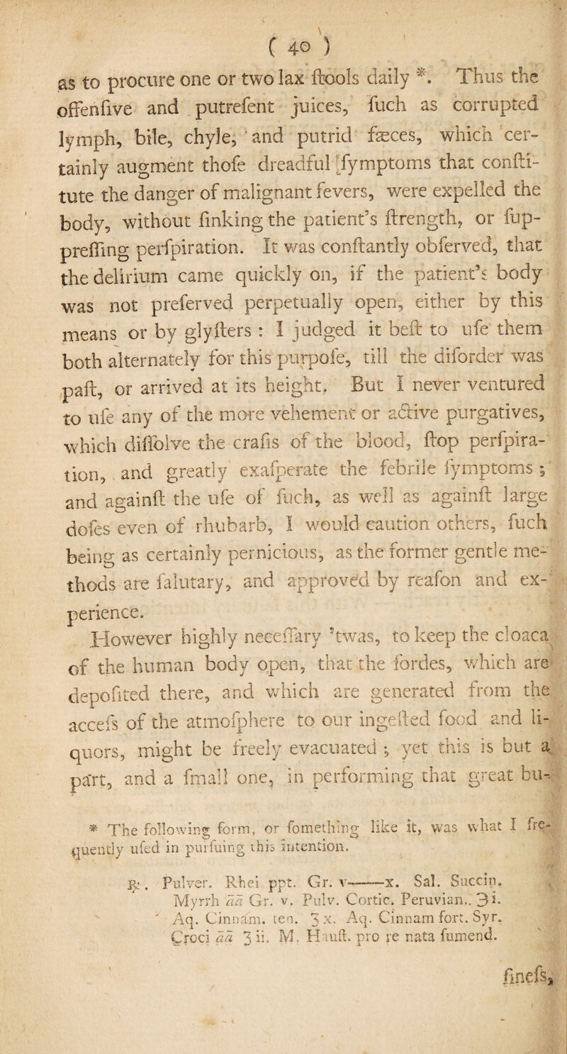 as to procure one or two lax {tools daily *. Thus the often five and putrefent juices, fuch as corrupted lymph, bile, chyle, and putrid feces, which cer¬ tainly augment thofe dreadful [fymptoms that confli- tute the danger of malignant fevers, were expelled the body, without finking the patient’s ftrength, or fup- p re fling perfpiration. It was conftantly obferved, that the delirium came quickly on, if the patient’s body was not preferved perpetually open, either by this means or by glyfters * I judged it belt to ufe them both alternately for this purpofe, till the dilorder was pait, or arrived at its height. But I never ventured to ufe any of the more vehement or active purgatives, which difiblve the crabs of the blood, flop perfpira¬ tion, and greatly exafperate the febrile fymptoms 5 and anainfl the ufe of fuch, as well as againfl large dofes even of rhubarb, I would caution others, fuch being as certainly pernicious, as the former gentle me¬ thods are falutary, and approved by reafon and ex¬ perience. However highly neeeflarv ?twas, to keep the cloaca of the human body open, that tl 1C fordes, which are depofited there, and which are generated from the accefs of the atmofphere to our ingefled food and li¬ quors, might be freely evacuated , yet this is but a part, and a fmalj one, in performing that great bu-- * The following form, or fomethmg like it, was what I fre¬ quently ufed in purfuing this intention. j^ . Pulver. Rhei ppt. Gr. v——--x. Sal. Succin. Myrrh aa Gr. v. Pulv. Cortic. Peruvian.. 3 i. Aq. C inn am. ten. 3 x- Aq. Cinnam fort. Syr. £rcci aa 3 ii. M. Hauft. pro re r.ata fumend. finefsj