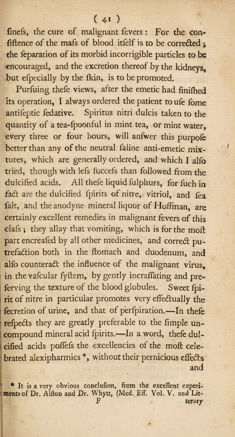 finefs, the cure of malignant fevers : For the con¬ fidence of the mafs of blood itfelf is to be corrected ; the feparation of its morbid incorrigible particles to be encouraged, and the excretion thereof by the kidneys, but efpecially by the Akin, is to be promoted. Purfuing thefe views, after the emetic had finifhed its operation, I always ordered the patient toufe fbme antifeptic fedative. Spiritus nitri dulcis taken to the quantity of a tea-fpoonful in mint tea, or mint water, every three or four hours, will anfwer this purpofe better than any of the neutral faline anti-emetic mix¬ tures, which are generally ordered, and which I alfo tried, though with lefs fuccefs than followed from the dulcified acids. All thefe liquid fulphurs, forfuch in fad: are the dulcified fpirits of nitre, vitriol, and lea fait, and the anodyne mineral liquor of Hoffman, are certainly excellent remedies in malignant fevers of this clafs ; they allay that vomiting, which is for the moil part encreafed by all other medicines, and corred pu- trefadion both in the flomach and duodenum, and alfo counterad the influence of the malignant virus, in the vafcular fyftem, by gently incraffating and pre- ferving the texture of the blood globules. Sweet fpi- rit of nitre in particular promotes very effedually the ! fecretion of urine, and that of perfpiration.—In thefe refpeds they are greatly preferable to the Ample un- : compound mineral acid fpirits.—In a word, thefe dul- I cified acids poffefs the excellencies of the moft cele¬ brated alexipharmics *, without their pernicious effed$ and - \ 1 * It is a very obvious conclufion, from the excellent experi¬ ments of Dr. Alfton and Dr. Whytt, (Med. E1T. Vol. V. and Lit- F terary }