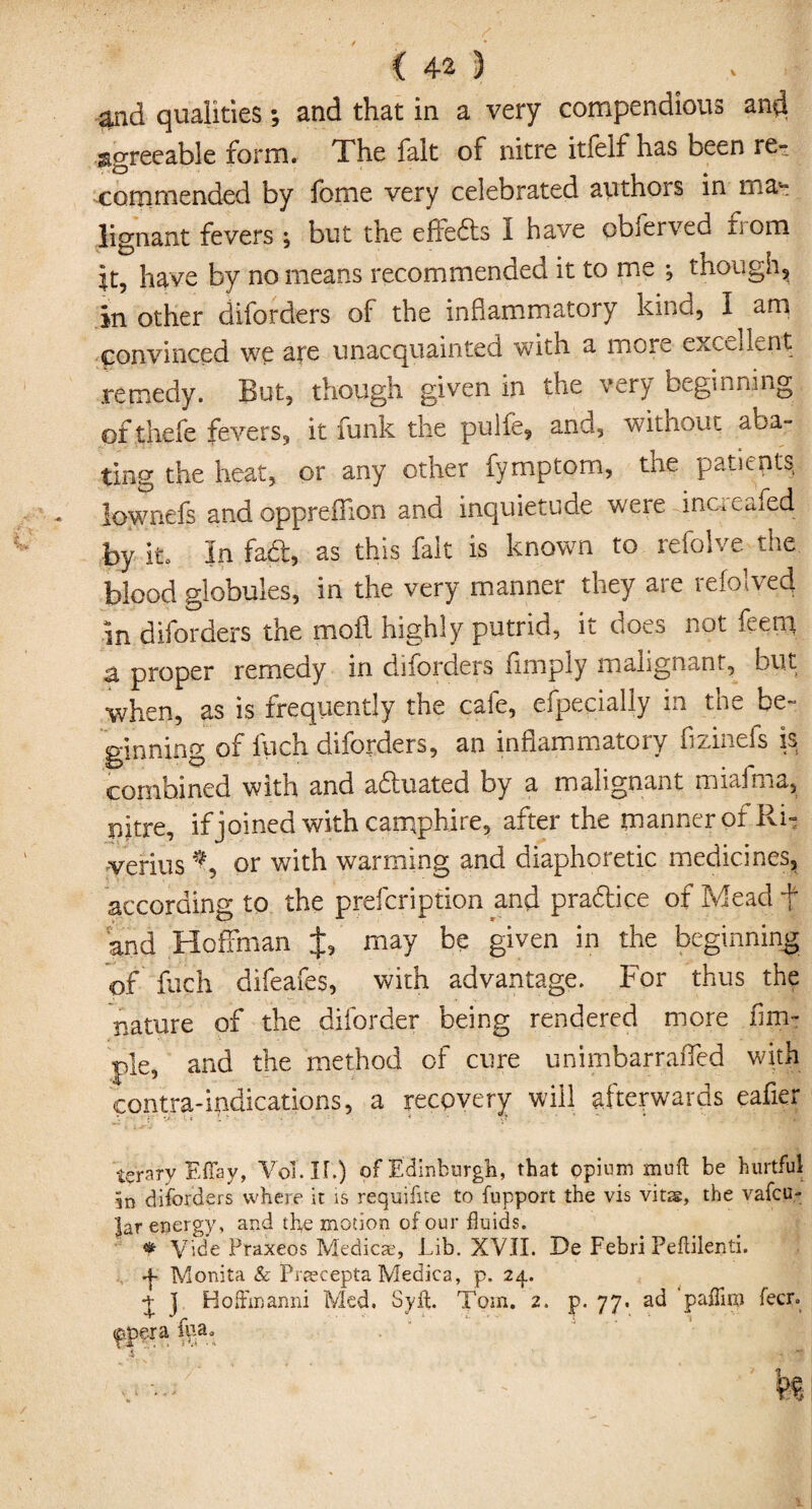 and qualities; and that in a very compendious and agreeable form. The fait of nitre itielf has been re¬ commended by fome very celebrated authors in ma¬ lignant fevers ; but the effeds I have obferved from it, have by no means recommended it to me *, though, in other diforders of the inflammatory kind, I am convinced we are unacquainted with a more excellent remedy. But, though given in the very beginning ofthefe fevers, it funk the pulfe, and, without aba¬ ting the heat, or any other fymptorn, the patents lownefs and oppreffion and inquietude were inaeafed by it. In fad, as this fait is known to refolve the. blood globules, in the very manner they are refolved in dborders the moil highly putrid, it does not feem 3, proper remedy in diforders limply malignant, but when, as is frequently the cafe, especially in the be¬ ginning of ftich diforders, an inflammatory fizinefs is combined with and aduated by a malignant miafma, nitre, if joined with camphire, after the manner of Ri- verius % or with warming and diaphoretic medicines, according to the prefcription and pradice of Mead f and Hoffman J, may be given in the beginning of fuch difeafes, with advantage. For thus the nature of the diforder being rendered more Am¬ ple, and the method of cure unimbarraffed with contra-indications, a recovery will afterwards eafier t?rary Effay, Vol.IL) of Edinburgh, that opium mud be hurtful in diforders where it is requifite to fupport the vis vitis, the vafcu- |ar energy, and the motion of our fluids. * Vide Fraxeos Medicae, Lib. XVII. De Febri Peftilenti. •f Monita & Pnecepta Medica, p. 24.. ] Hoffmanni Med. Sylt. Tom. 2. p. 77. ad paflim fecr.