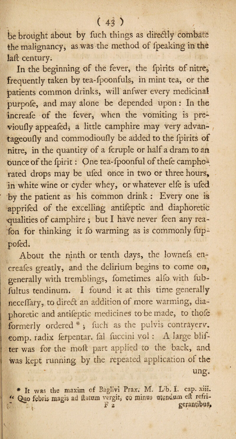 fee brought about by fuch things as dife&ly combate the malignancy, as was the method of fpeaking in the laft century. In the beginning of the fever, the fpirits of nitre., frequently taken by tea-fpoonfuls, in mint tea, or the patients common drinks, will anfwer every medicinal purpofe, and may alone be depended upon: In the increafe of the fever, when the vomiting is pre- vioufly appealed* a little camphire may very advan- tageoufly and commodioufly be added to the fpirits of nitre, in the quantity of a fcruple or half a dram to an ounce of the fpirit: One tea-fpoonful of thefe camphor rated drops may be ufed once in two or three hours, in white wine or cyder whey, or whatever elfe is ufed by the patient as his common drink : Every one is apprifed of the excelling antifeptic and diaphoretic •qualities of camphire ; but I have never feen any rea~ fon for thinking it fo warming as is commonly fup- pofed. About the ninth or tenth days, the lownefs en- creafcs greatly, and the delirium begins to come on, generally with tremblings, fometimes alfo with fub- ftiltus tendinum. I found it at this time generally neceffafy, to dire6t an addition of more warming, dia¬ phoretic and antifeptic medicines to be made, to thofe formerly ordered * * fuch as the pulvis contrayerv. comp, radix fefpentar. fal fuccini vol : A-large blif- ter was for the molt part applied to the back, and was kept running by the repeated application of the ung. * It was the maxim of Baglivi Prax. M. L;b. I. cap. xiii. Quo fcbris- magis ad ftatwn vergit, so minus tttendum eft refri- ~ ; F i ' geramib#*
