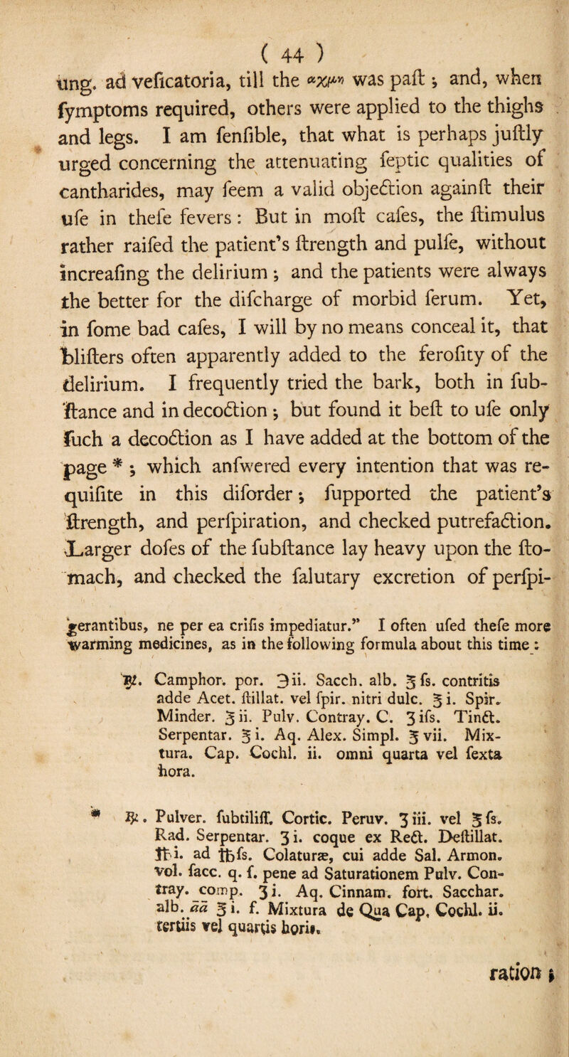 ting, ad veficatoria, till the was paft ^ and, when fymptoms required, others were applied to the thighs and legs. I am fenfible, that what is perhaps juftly urged concerning the attenuating feptic qualities of cantharides, may feem a valid objection againft their ufe in thefe fevers: But in moil cafes, the flimulus rather raifed the patient’s ftrength and pulfe, without Increafing the delirium ; and the patients were always the better for the difcharge of morbid ferum. Yet, in fome bad cafes, I will by no means conceal it, that fclifters often apparently added to the ferofity of the delirium. I frequently tried the bark, both in fub- ftance and in decodtion *, but found it bell to ufe only fuch a decodtion as I have added at the bottom of the page * ; which anfwered every intention that was re- quifite in this diforder; fupported the patient’s ftrength, and perfpiration, and checked putrefaction. ^Larger dofes of the fubftance lay heavy upon the fto- mach, and checked the falutary excretion of perfpi- jrerantibus, ne per ea crifis impediatur.,> I often ufed thefe more warming medicines, as in the following formula about this time : Jp. Camphor, por. 3ii. Sacch. alb. 5fs. contritis adde Acet. ftillat. vel fpir. nitri dulc. ^i. Spir. Minder. 5ii- Pulv. Contray. C. 3Ps. Tindt. Serpentar. 5 i. Aq. Alex. Simpl. 5 yii* Mix- tura. Cap. Cochl. ii. omni quarta vel fexta hora. * . Pulver. fubtiliff. Cortic. Peruv. 3iii- vel 5fs. Rad. Serpentar. 3 i* coque ex Redt. I>ellillat. Jt i. ad tbfs. Colaturse, cui adde Sal. Armon. vol. face. q. f. pene ad Saturationem Pulv. Con- tray.comp. 3i. Aq. Cinnam. fort. Sacchar. alb. 5 i. f. Mixtura de Qua Cap, Cochl. ii. tertiis vel quarts hori#. ration f