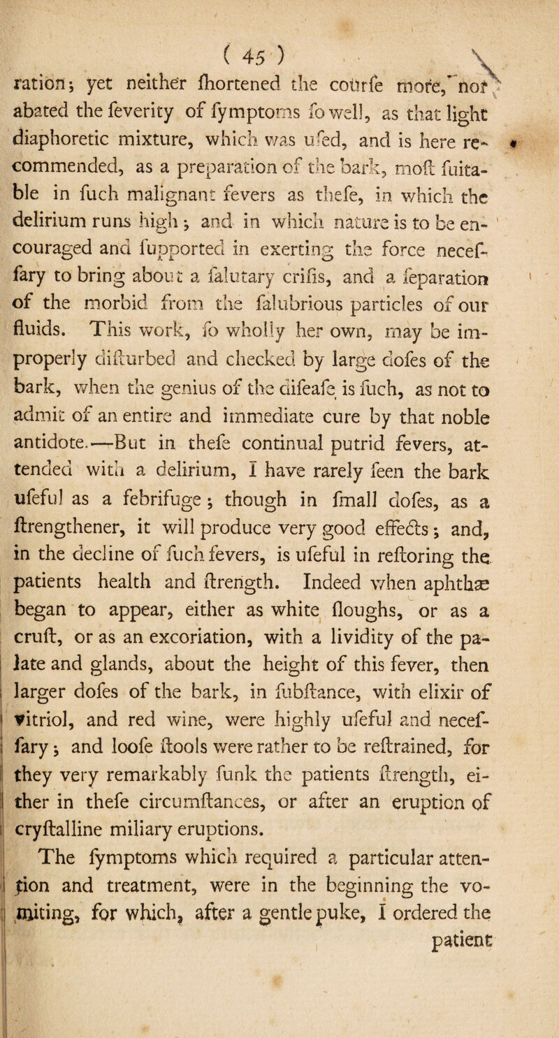 ration; yet neither fhortened the cotirfe more/norx abated thefeverity of fymptoms fowell, as that light diaphoretic mixture, which was ured, and is here re¬ commended, as a preparation of the bark, moil fuita- ble in fuch malignant fevers as thefe, in which the delirium runs high; and in which nature is to be en¬ couraged and fupported in exerting the force necef- fary to bring about a lalutary crifis, and a reparation of the morbid from the falubrious particles of our fluids. This work, fo wholly her own, may be im¬ properly difturbed and checked by large dofes of the bark, when the genius of the difeafe is fuch, as not to admit of an entire and immediate cure by that noble antidote.—But in thefe continual putrid fevers, at¬ tended with a delirium, I have rarely feen the bark ufeful as a febrifuge ; though in fmall dofes, as a ftrengthener, it will produce very good effedls; and, in the decline of fuch fevers, is ufeful in reftoring the patients health and ftrength. Indeed when aphtha began to appear, either as white floughs, or as a cruft, or as an excoriation, with a lividity of the pa¬ late and glands, about the height of this fever, then larger dofes of the bark, in fubftance, with elixir of vitriol, and red wine, were highly ufeful and necef- fary; and loofe ftools were rather to be reftrained, for they very remarkably funk the patients ftrength, ei¬ ther in thefe circumftances, or after an eruption of ! cryftalline miliary eruptions. The fymptoms which required a particular atten¬ tion and treatment, were in the beginning the vo¬ miting, for which, after a gentle puke, I ordered the patient