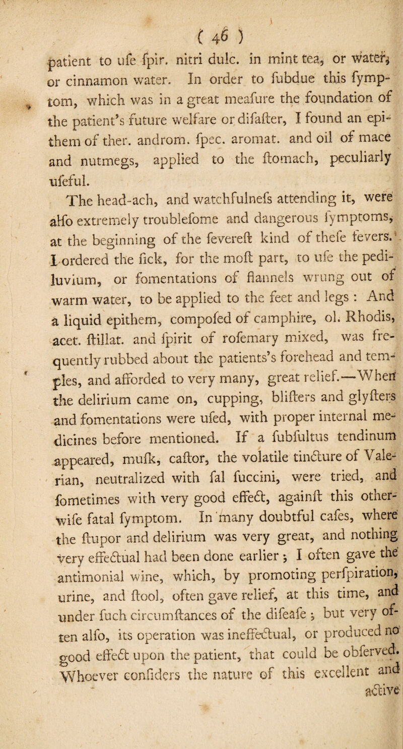 patient to life fpir. nitri dulc. in mint tea, or water* or cinnamon water. In order to fubdue this fymp- tom, which was in a great meafure the foundation of the patient’s future welfare or difafter, I tound an epi- them of ther. androm. fpec. arornat. and oil of mace and nutmegs, applied to the ftomach, peculiarly ufeful. The head-ach, and watchfulnefs attending it, were aHo extremely troublefome and dangerous lymptoms, at the beginning of the fevered kind oi theie levers. - I ordered the fick, for the mod part, to life the pedi- luvium, or fomentations of flannels wrung out of warm water, to be applied to the feet and legs : And a liquid epithem, compofed of camphire, ol. Rhodis, acet. ftillat. and fpirit of rofemary mixed, was fre- quently rubbed about the patients’s forehead and tem¬ ples, and afforded to very many, great relief.—Wherf the delirium came on, cupping, blifters and glyfters and fomentations were ufed, with proper internal me¬ dicines before mentioned. If a fubfultus tendinum appeared, mufk, cador, the volatile tindure of Yale- rian, neutralized with fal fuccini, were tried, and fometimes with very good effed, againft this other- wife fatal fymptom. In many doubtful cafes, where the ftupor and delirium was very great, and nothing •very effedual had been done earlier * I often gave the antiirionial wine, which, by promoting perlpiration, urine, and ilool, often gave relief, at this time, and under fuch circumftances of the difeafe but very of¬ ten alfo, its operation was ineffedual, or produced no good effed upon the patient, that could be obferved. Whoever confiders the nature of this excellent and; adive i