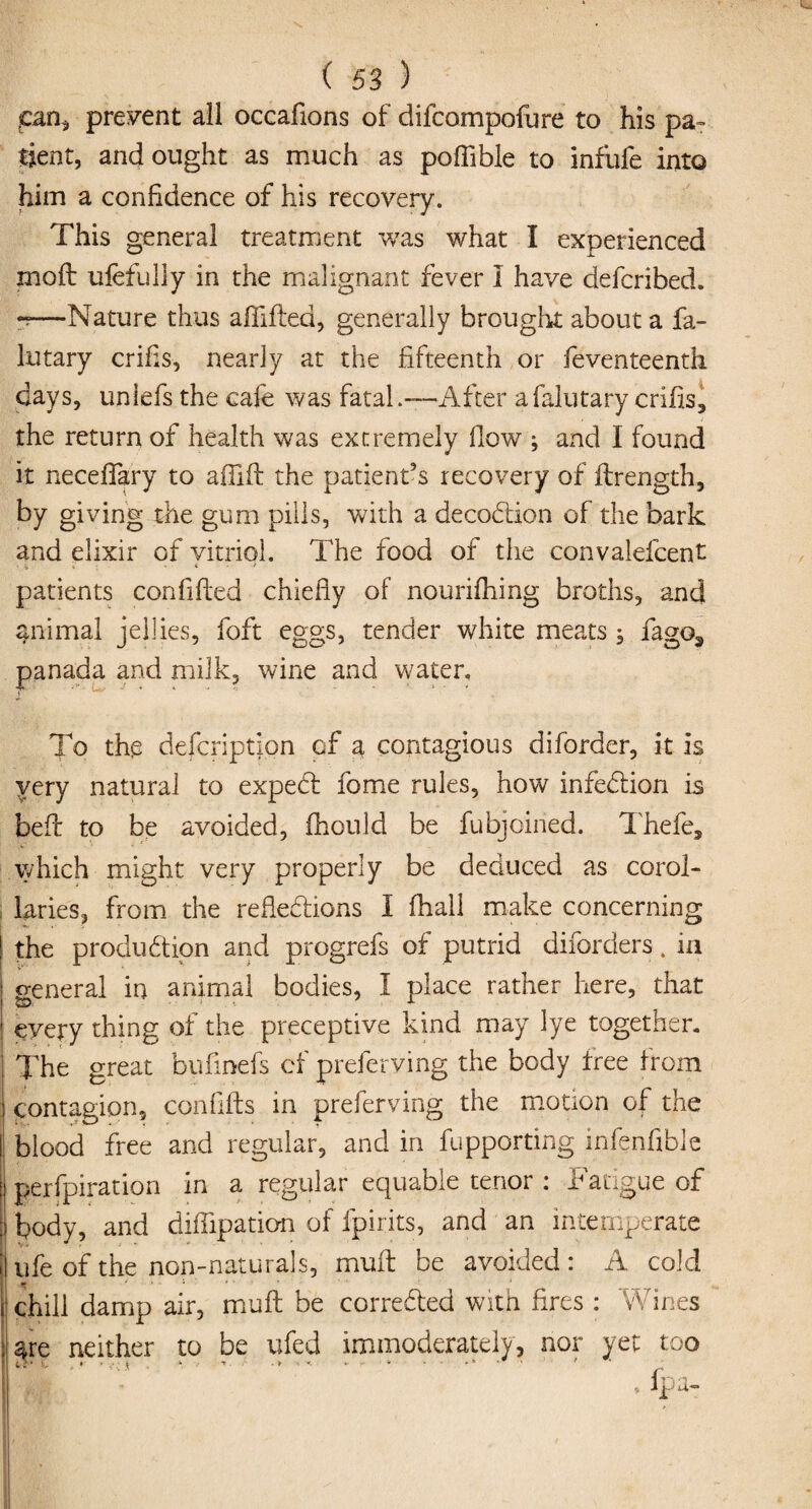 ,can* present all occafions of difcompofure to his pa¬ tient, and ought as much as pofiible to infufe into him a confidence of his recovery. This general treatment was what I experienced moft ufefully in the malignant fever I have defcribed. -—Nature thus affifted, generally brought about a fa- lutary crifls, nearly at the fifteenth or feventeenth days, unlefs the cafe was fatal .—After a falutary crifis, the return of health was extremely flow ; and 1 found it neceffary to aflift the patient’s recovery of ftrength, by giving the gum pills, with a decodtion of the bark and elixir of vitriol. The food of the convalefcent •l, V t * patients confifted chiefly of nourifhing broths, and animal jellies, foft eggs, tender white meats ; fago3 panada and milk, wine and water. To the defcription of a contagious diforder, it is very natural to expedf fome rules, how infedfion is beff to be avoided, fhould be fubjoined. Thefe, which might very properly be deduced as corol¬ laries, from the refledtions I fhall make concerning the produdtion and progrefs of putrid diforders. in general in animal bodies, I place rather here, that every thing of the preceptive kind may lye together. The great bufmefs cf preferving the body free from Contagion, conflits in preferving the motion of the blood free and regular, and in fupporting infenfible perfpiration in a regular equable tenor : Fatigue of body, and difflpation of fpirits, and an intemperate | ufe of the non-naturals, muff be avoided: A cold \ chill damp air, muff be corredted with fires : Wines 4re neither to be ufed immoderately, nor yet too • • v.; x , ‘ ' ’ • > •  - • ' .... '