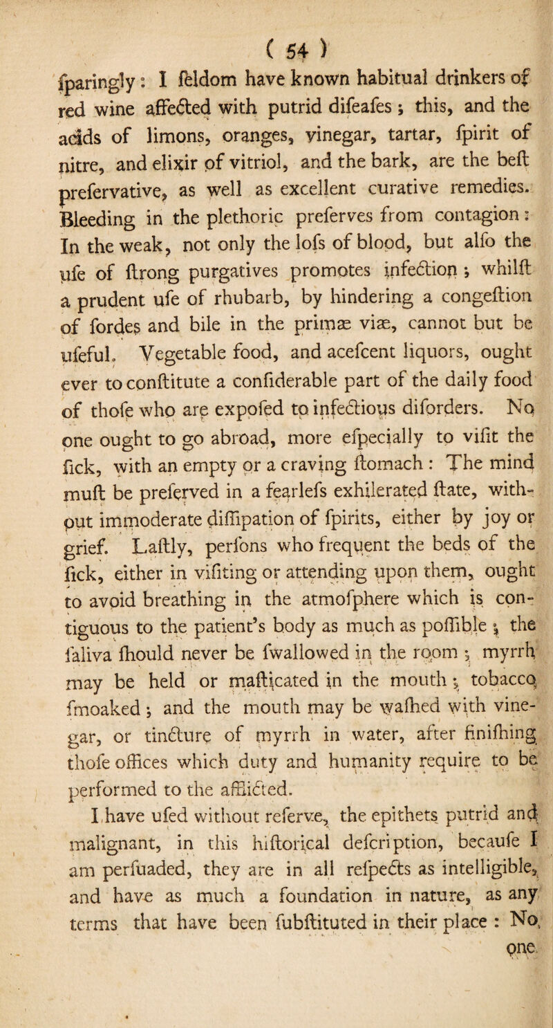 sparingly : I ftldom have known habitual drinkers of red wine affefted with putrid difeafes ; this, and the adds of limons, oranges, yinegar, tartar, fpirit of nitre, and elixir of vitriol, and the bark, are the bell prefervative, as well as excellent curative remedies. Bleeding in the plethoric preferves from contagion: In the weak, not only the lofs of blood, but alfo the iufe of ftrong purgatives promotes infebtion ; whilft a prudent ufe of rhubarb, by hindering a congeftion of fordes and bile in the primse viae, cannot but be ufefuh Vegetable food, and acefcent liquors, ought ever toconftitute a confiderable part of the daily food of thoft who are expofed to infe&ioys diforders. No one ought to go abroad, more efpecially to vifit the fick, with an empty or a craving ftomach : The mind muft be prelbrved in a fearlefs exhilerated ftate, with- put immoderate diffipation of fpirits, either by joy or grief. Laftly, perfons who frequent the beds of the fick, either in vifiting or attending upon them, ought to avoid breathing in the atmofphere which is con¬ tiguous to the patient’s body as much as poffible \ the faliva fhould never be fwallowed in the ropm *, myrrh may be held or mafticated in the mouth; tobaccq fmoaked j and the mouth may be walked with vine¬ gar, or tin6lure of myrrh in water, after finifhing thofe offices which duty and humanity require to be performed to the affii&ed. I have ufed without referve, the epithets putrid and- malignant, in this hiftorical defcription, becaufe I am perfuaded, they are in all refpebts as intelligible, and have as much a foundation in nature, as any terms that have been fubftituted in their place : No, pne