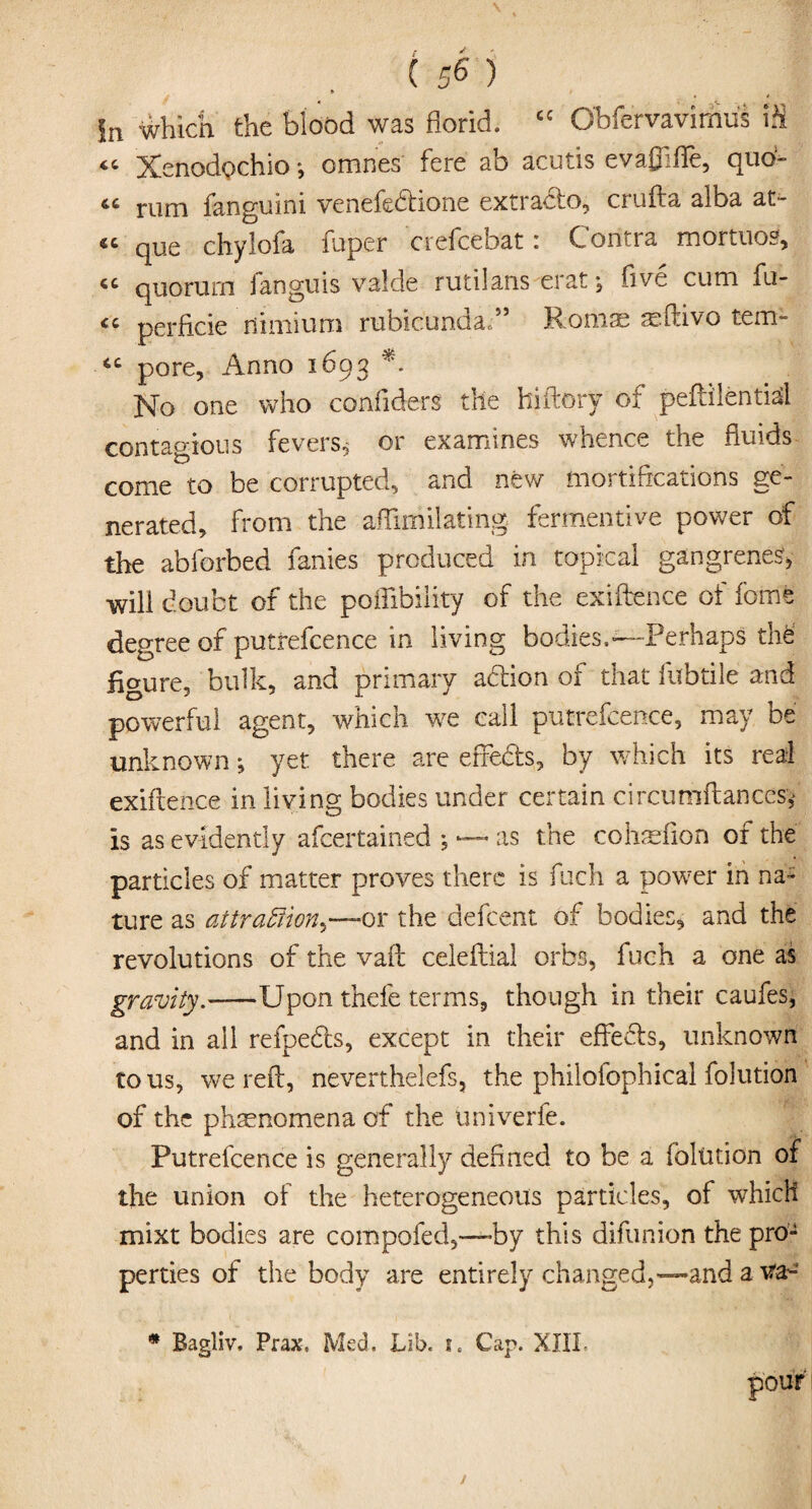 Xenodpchio *, omnes fere ab acutis evaflifle, quo¬ te rum fanguini venefedione extrado, crufta alba at- 44 que chylofa fuper crefcebat: Contra mortuos, 44 quorum fanguis valde rutilans erat *, five cum fu- 44 perficie fiimium rubicunda.” Romae asftivo tem- 44 pore, Anno 1693 *. No one who confiders the hiftory of peftilentid contagious fevers* or examines whence the fluids come to be corrupted, and new mortifications ge¬ nerated, from the aflimilating fermentive power of the abforbed fanies produced in topical gangrenes, will doubt of the pofiibiiity of the exiftence of fome degree of putrefcence in living bodies.—Perhaps thfe‘ figure, bulk, and primary adion of that fubtile and powerful agent, which we call putrefcence, may be unknown ; yet there are erfeds, by which its real exiftence in living bodies under certain circumftances* is as evidently ascertained ; — as the cohrelion or the particles of matter proves there is fueh a power in na¬ ture as attraction.—ov the defcent of bodies, and the revolutions of the vaft celeftial orbs, fuch a one as gravity.-—Upon thefe terms, though in their caufes, and in all refpeds, except in their effeds, unknown to us, we reft, neverthelefs, the philofophical folution of the phenomena of the univerfe. Putrefcence is generally defined to be a folution of the union of the heterogeneous particles, of which mixt bodies are compofed,—by this difunion the pro¬ perties of the body are entirely changed,—-and a va- * Bagliv. Prax, Med. Lib. i, Cap. XIII.