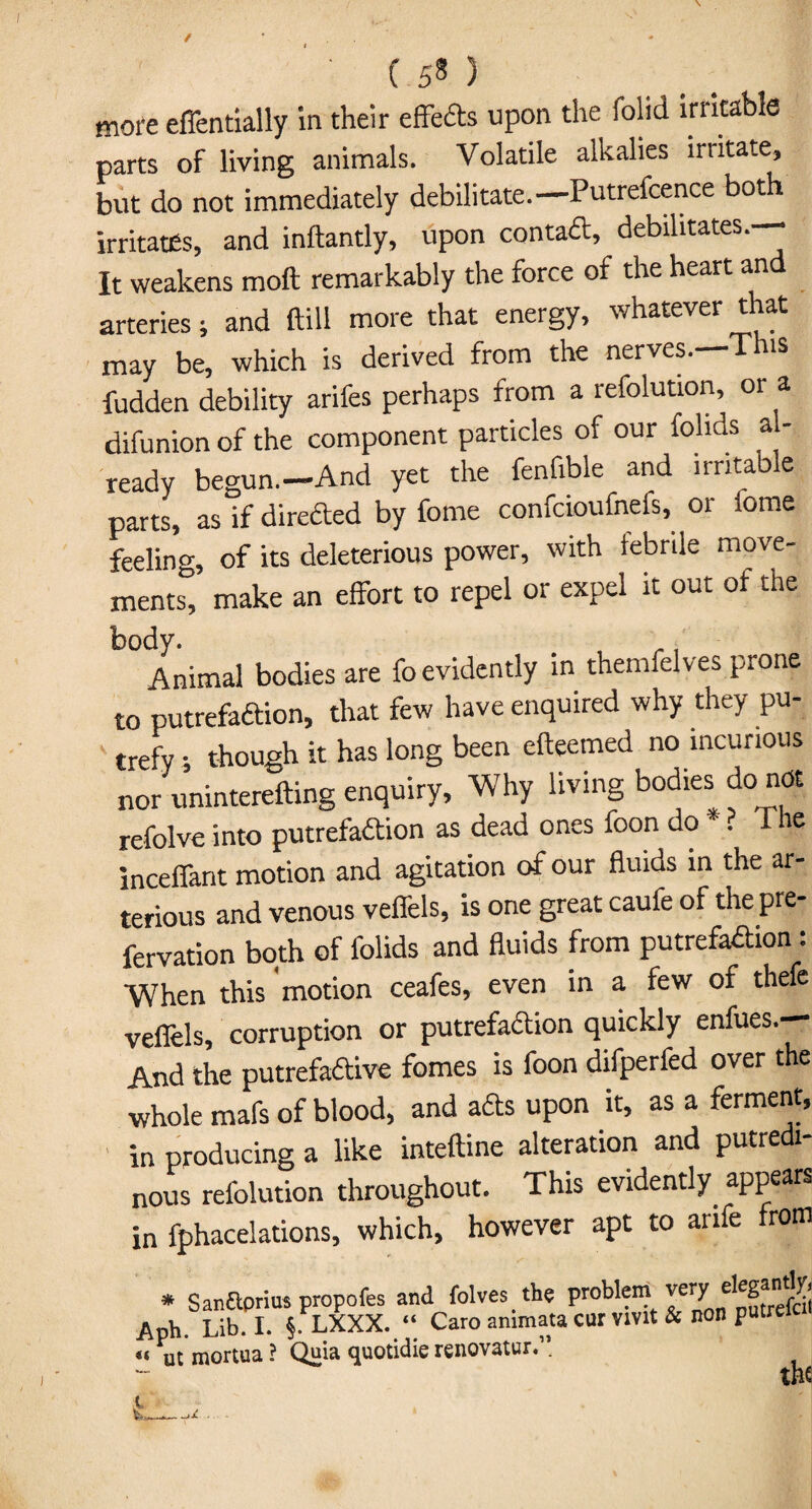 more eflentially in their effeCts upon the folid irritable parts of living animals. Volatile alkalies irtitate, but do not immediately debilitate.— Putrefcence both irritates, and inftantly, upon contact, debilitates. It weakens moil remarkably the force of the heart an arteries; and ftill more that energy, whatever that may be, which is derived from the nerves.—This fudden debility arifes perhaps from a refolution, or a difunion of the component particles of our fohds a • ready begun.-And yet the fenfible and irritable parts, as if directed by fome confcioufnefs, or iome feeling, of its deleterious power, with febrile move¬ ments, make an effort to repel or expel it out of the body. , ., Animal bodies are fo evidently in themfelves prone to putrefaction, that few have enquired why they pu¬ trefy ; though it has long been efteemed no incurious nor uninterefting enquiry, Why living bodies do not refolve into putrefaction as dead ones foon do * ** ? I he inceffant motion and agitation of our fluids in the ar- terious and venous veflels, is one great caufe of the pre- fervation both of folids and fluids from putrefaction: When this motion ceafes, even in a few of thefe veflels, corruption or putrefaction quickly enfues.— And the putrefactive fomes is foon difperfed over the whole mafs of blood, and aCts upon it, as a ferment, in producing a like inteftine alteration and putredi- nous refolution throughout. This evidently, appears in fphacelations, which, however apt to arife from * SanSprius propofes and folves the problem very elegandy- Aph. Lib-1- §• LXXX. “ Caro ammata cur vivit & non putre ** ut mortua ? Quia c^uotidic rcnovatur. . - the