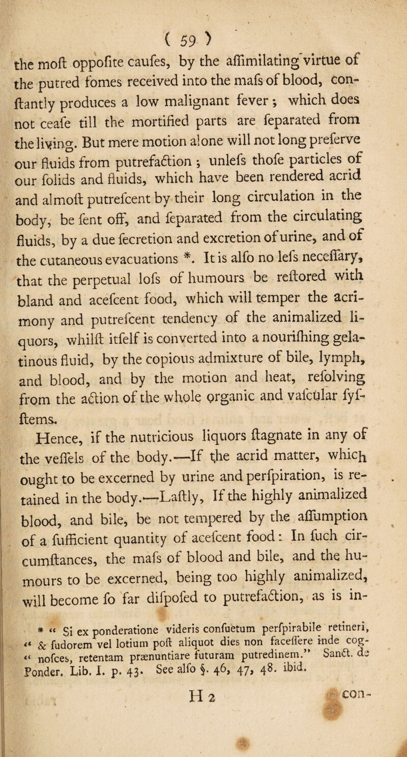 the moft oppofite caufes, by the affimilating virtue of the putred fomes received into the mafs of blood, con- ftantly produces a low malignant fever ; which does not ceafe till the mortified parts are feparated from the living. But mere motion alone will not long preferve our fluids from putrefaction ♦, unlefs thofe particles of our folids and fluids, which have been rendered acrid and almolt putrefcent by their long circulation in the body, be fent off, and feparated from the circulating fluids, by a duefecretion and excretion of urine, and of the cutaneous evacuations *. It is alfo no lets necciiary, that the perpetual lofs of humours be relfored with bland and acefcent food, which will temper the acri¬ mony and putrefcent tendency of the animalized li¬ quors, whilft itfelf is converted into a nourifhing gela¬ tinous fluid, by the copious admixture of bile, lymph, and blood, and by the motion and heat, refolving from the adion of the whole organic and vafcdlar fyl- Hems. Hence, if the nutricious liquors ftagnate in any of the veffels of the body.—If the acrid matter, which ought to be excerned by urine and perfpiration, is re¬ tained in the body.—Laflly, If the highly animalized blood, and bile, be not tempered by the affumption, of a fufficient quantity of acefcent foodIn fuch cir- cumftances, the mafs of blood and bile, and the hu¬ mours to be excerned, being too highly animalized, will become fo far difpofed to putrefa&iori, as is in- * “ Si ex ponderatione videris confuetum perfpirabile retineri, « & fudorem vel lotium poft aliquot dies non faceffere inde cog- « nofces, retentam praenuntiare futuram putredinem.” Sand, ds Ponder. Lib. I. p. 43* See 47» 4^* ibid. H 2 con-