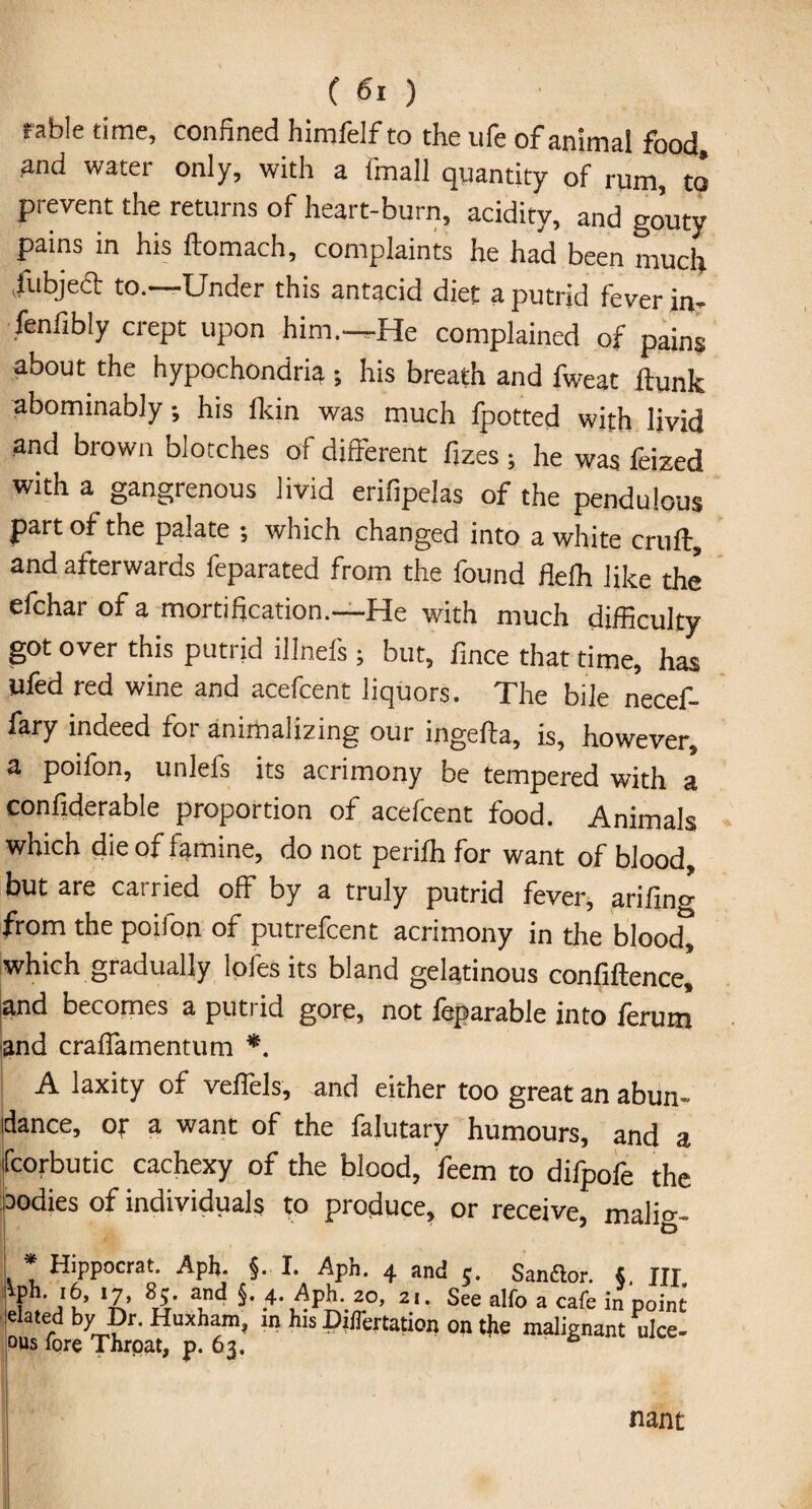 rable time, confined himfelf to the life of animal food, and water only, with a fmall quantity of rum, to prevent the returns of heart-burn, acidity, and gouty pains in his ftomach, complaints he had been much /ubjeft to.—Under this antacid diet a putrid fever in- fenfibly crept upon him.—He complained of pains about the hypochondria ; his breath and fweat flunk abominably, his fkin was much fpotted with livid and brown blotches of different fizes; he was feized with a gangrenous livid erifipelas of the pendulous part of the palate -, which changed into a white cruft, and afterwards feparated from the found flefh like the efchar of a mortification.—He with much difficulty got over this putrid illnefs; but, fmce that time, has ufed red wine and acefcent liquors. The bile necef- fary indeed for animalizing our ingefta, is, however, a poifon, unlefs its acrimony be tempered with a confiderable proportion of acefcent food. Animals which die of famine, do not perifh for want of blood, but are cairied off by a truly putrid fever, arifing from the poifon of putrefcent acrimony in the blood, which gradually lofes its bland gelatinous confiftence, and becomes a putrid gore, not feparable into ferum and craffamentum *. A laxity of veffels, and either too great an abun¬ dance, or a want of the falutary humours, and a fcorbutic cachexy of the blood, feem to difpofe the aodies of individuals to produce, or receive, malic- * Hippocrat. Aph. §. I. Aph. 4 and 5. Sanflor. S. m Vpli. i6, 17, 85 and §. 4. Aph. 20, 21. See alfo a cafe in point elated by Dr. Huxham, in his Dillertation on the malignant nice- ous lore Throat, p. 63. nant