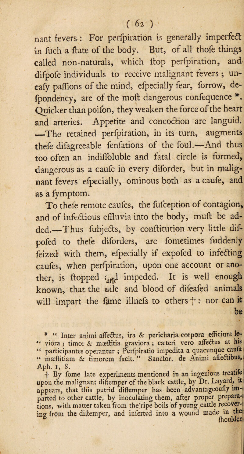 nant fevers : For perfpiration is generally imperfedt in fuch a ftate of the body. But, of all thofe things called non-naturals, which flop perfpiration, and- difpofe individuals to receive malignant fevers *, un- eafy pafflons of the mind, efpecially fear, forrow, de- fpondency, are of the moft dangerous confequence *. Quicker than poifon, they weaken the force of the heart and arteries. Appetite and concodlion are languid. —The retained perfpiration, in its turn, augments thefe difagreeable fenfations of the foul.—And thus too often an indiflbluble and fatal circle is formed, dangerous as a caufe in every diforder, but in malig¬ nant fevers efpecially, ominous both as a caufe, and as a fymptom. To thele remote caufes, the fufception of contagion, and of infedtious effluvia into the body, muft be ad¬ ded.—Thus fubjedts, by conftitution very little dif- pofed to thefe diforders, are fometimes fuddenly feized with them, efpecially if expofed to infedting caufes, when perfpiration, upon one account or ano¬ ther, is flopped impeded. It is well enough known, that the uile and blood of difeafed animals will impart the fame illnefs to others f: nor can k be ** lr / * <c Inter animi affe&us, ira & pericharia corpora efficiunt Ie* 44 viora ; timor & maeftitia graviora; cjeteri vero affe&us at his *e participantes operantur ; Perfpiratio impedita a quacunque caufa: “ maeftitiam & timorem facit. ” Sandtor. de Animi afledtibus, Aph. 1,8. 'f- By fome late experiments mentioned in an ingenious treadle vpon the malignant diftemper of the black cattle, by Dr. Layard, it; appears, that this putrid diftemper has been advantageoufly im-i parted to other cattle, by inoculating them, after proper prepara-; tions, with matter taken from the’ripe boils of young cattle recoverj ine from the diftemper, and inferted into a wound made in the. 6 Ihoulden i