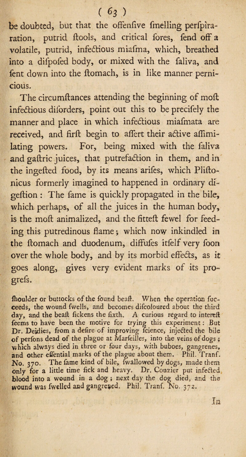 ( (■> 3 ) be doubted, but that the offenfive fmelling perfpira- ration, putrid ftools, and critical fores, fend off a volatile, putrid, infectious miafma, which, breathed into a difpofed body, or mixed with the faliva, and fent down into the ftomach, is in like manner perni¬ cious. The circumftances attending the beginning of mod infectious diforders, point out this to be precifely the manner and place in which infectious miafmata are received, and firft begin to aflert their aCtive aflimi- lating powers. For, being mixed with the faliva and gaftric juices, that putrefaction in them, and in the ingefted food, by its means arifes, which Plifto- nicus formerly imagined to happened in ordinary db geftion : The fame is quickly propagated in the bile, which perhaps, of all the juices in the human body, is the moft animalized, and the fitteffc fewel for feed¬ ing this putredinous flame; which now inkindled in the ftomach and duodenum, diffufes itfelf very foon over the whole body, and by its morbid efleCts, as it goes along, gives very evident marks of its pro- grefs. fhoulder or buttocks of the found beafh When the operation fuc- ceeds, the wound fwells, and becomes difcoloured about the third day, and the bead: fickens the fixth. A curious regard to intereft feems to have been the motive for trying this experiment: But Dr, Deidies, from a defire of improving faience, inje&ed the bile of perfons dead of the plague at MarfeilJes, into the veins of dogs; which always died in three or four days, with buboes, gangrenes, and other efiential marks of the plague about them. Phil. Tranf. No. 370. The fame kind of bile, fwallowed by dogs, made them only for a little time fick and heavy. Dr. Courier put infected blood into a wound in a dog ; next day the dog died, and the wound was fwelled and gangrened. Phil Tranf. No, 372. In