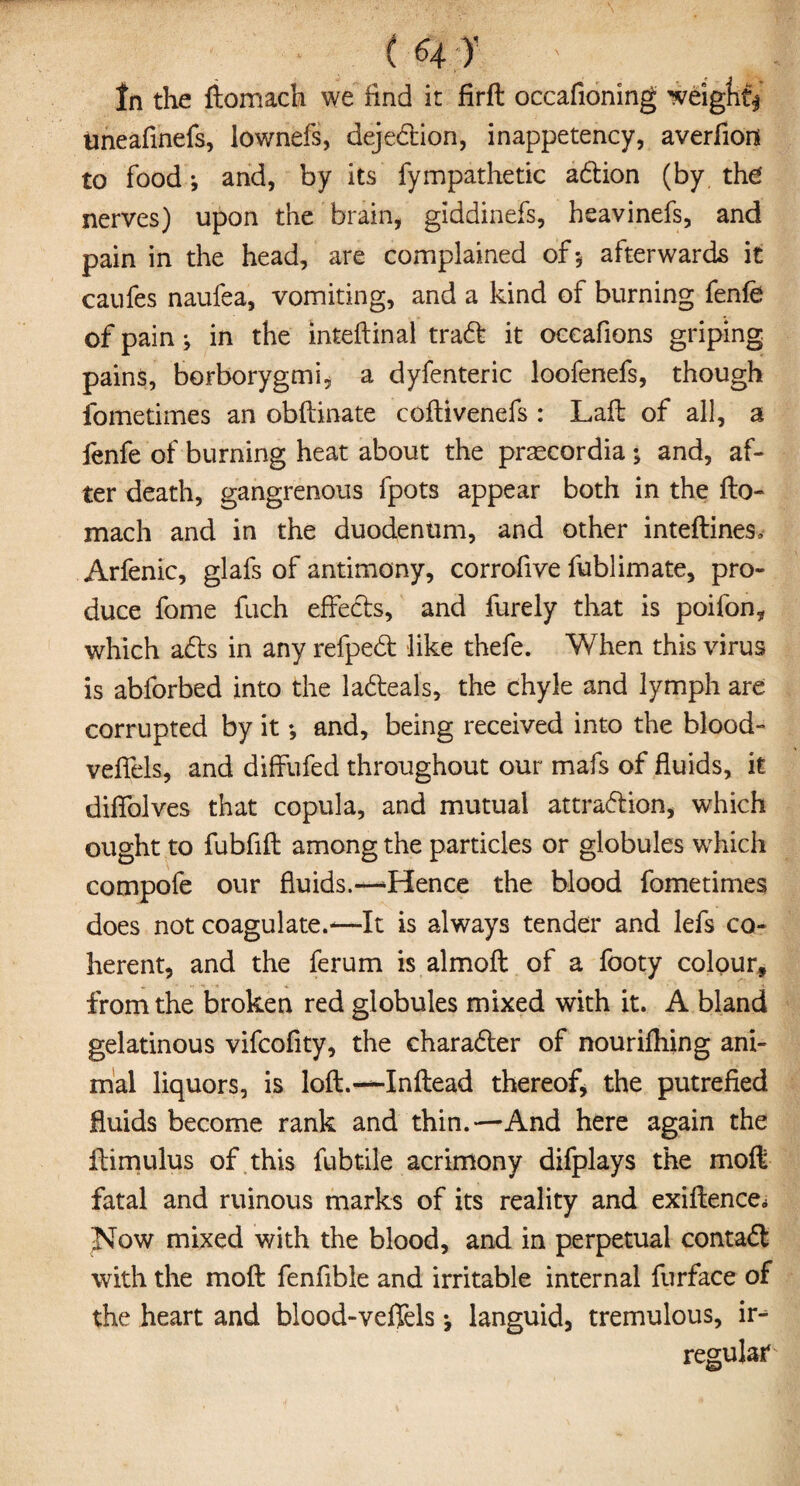 ' ( 64;T ' 1 In the fiomach we find it firft occafioning weigfitj uneafinefs, lownefs, dejeCtion, inappetency, averfion to food; and, by its fympathetic aCtion (by the nerves) upon the brain, giddinefs, heavinefs, and pain in the head, are complained of-, afterwards it caufes naufea, vomiting, and a kind of burning fenfe of pain j in the inteftinal traCt it occafions griping pains, borborygmi, a dyfenteric loofenefs, though fometimes an obftinate coftivenefs : Laft of all, a fenfe of burning heat about the praecordia ; and, af¬ ter death, gangrenous fpots appear both in the fto- mach and in the duodenum, and other inteftineSv Arfenic, glafs of antimony, corrofive fublimate, pro¬ duce fome fuch effects, and furely that is poifon, which ads in any refpeCt like thefe. When this virus is abforbed into the laCteals, the chyle and lymph are corrupted by it *, and, being received into the blood- veffels, and diffufed throughout our mafs of fluids, it diffolves that copula, and mutual attraction, which ought to fubfift among the particles or globules which compofe our fluids.—‘Hence the blood fometimes does not coagulate.-—It is always tender and lefs co¬ herent, and the ferum is almoft of a footy colour* from the broken red globules mixed with it. A bland gelatinous vifcofity, the character of nourifhing ani¬ mal liquors, is loft.—-Inftead thereof, the putrefied fluids become rank and thin.—And here again the ftimulus of this fubt-ile acrimony difplays the moft fatal and ruinous marks of its reality and exiftence* Jsfow mixed with the blood, and in perpetual contaCt with the moft fenfible and irritable internal furface of the heart and blood-veffels ^ languid, tremulous, ir¬ regular