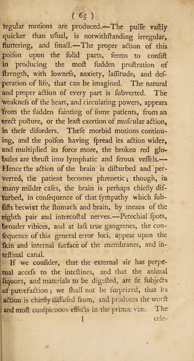Regular motions are produced.~The pulfe vaftly quicker than ufual, is notwith(landing irregular, fluttering, and fmalL—The proper addon of this poifon upon the folid parts, feems to confift in producing the moft fudden proftration of ftrength, with lownefs, anxiety, laflltude, and def- peration of life, that can be imagined. The natural and proper addon of every part is fubverted. The Weaknefs of the heart, and circulating powers, appears from the fudden fainting of fome patients, from an eredt pofture, or the lead exertion of mufcular addon, in thefe diforders. Thefe morbid motions continu¬ ing, and the poifon having fpread its addon wider, and multiplied its force more, the broken red glo¬ bules are thruft into lymphatic and ferous vefiels.— Hence the addon of the brain is difturbed and per¬ verted, the patient becomes phrenetic; though, in many milder cafes, the brain is perhaps chiefly dif¬ turbed, in confequence of that fympathy which fub- fills betwixt the llomach and brain, by means of the eighth pair and intercollal nerves.—Petechial fpots, broader vibices, and at laft true gangrenes, the con¬ fequence of this general error loci, appear upon the ; Ikin and internal furface of the membranes, and in- teflinal canal. 1 If we confider, that the external air has perpe¬ tual accefs to the intellines, and that the animal liquors, and materials to be digefted, are fit fubjedls of putrefadlion •, we fhall not be furprized, that its I addon is chiefly diffufed from, and produces the worft: and moft confpicuous effects in the prim® vise. The I cele-