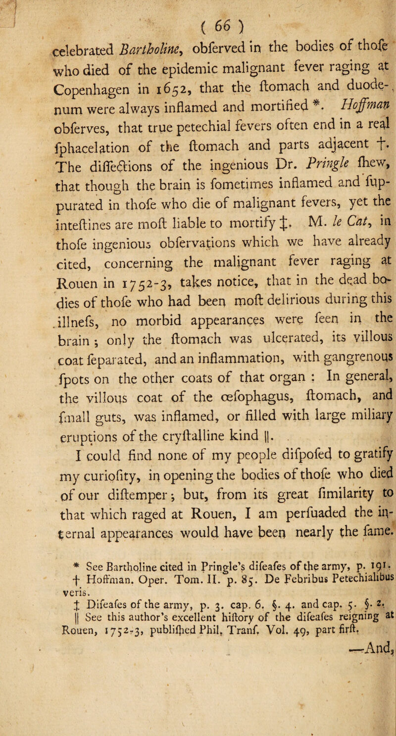 celebrated Bartholine, obferved in the. bodies of thofe who died of the epidemic malignant fever raging at Copenhagen in 1652, that the ftomach and duode-, num were always inflamed and mortitied *• Hoffman obferves, that true petechial fevers often end in a real fphacelation of the ftomach and parts aajacent f*. The diflfedtions of the ingenious Dr. Pringle fhew, that though the brain is fometimes inflamed and fup- purated in thofe who die of malignant fevers, yet the inteftines are mod liable to mortify if. M. le Cat, in thofe ingenious obfervations which we have already cited, concerning the malignant fever raging at Rouen in 1752-3, takes notice, that in the dead bo¬ dies of thofe who had been rnoft delirious during this illnefs, no morbid appearances were feen in the brain •, only the ftomach was ulcerated, its villous coat feparated, and an inflammation, with gangrenous fpots on the other coats of that organ : In general, the villous coat of the cefophagus, ftomach, and fmall guts, was inflamed, or filled with large miliary eruptions of the cryftafline kind ||. . I could find none of my people difpofed to gratify my curioflty, in opening the bodies of thofe who died of our diftemper *, but, from its great fimilarity to that which raged at Rouen, I am perfuaded the in¬ ternal appearances would have been nearly the fame. * See Bartholine cited in Pringle’s difeafes of the army, p. 191* f Hoffman. Oper. Tom. II. p. 85. De Febribus Petechialibus veris. $ Difeafes of the army, p. 3. cap. 6. §. 4. and cap. 5. §• z. |j See this author’s excellent hiftory of the difeafes reigning at Rouen, 1752^3, publifjied Phil, Tranf. Vol. 49, part firft, —And, V.