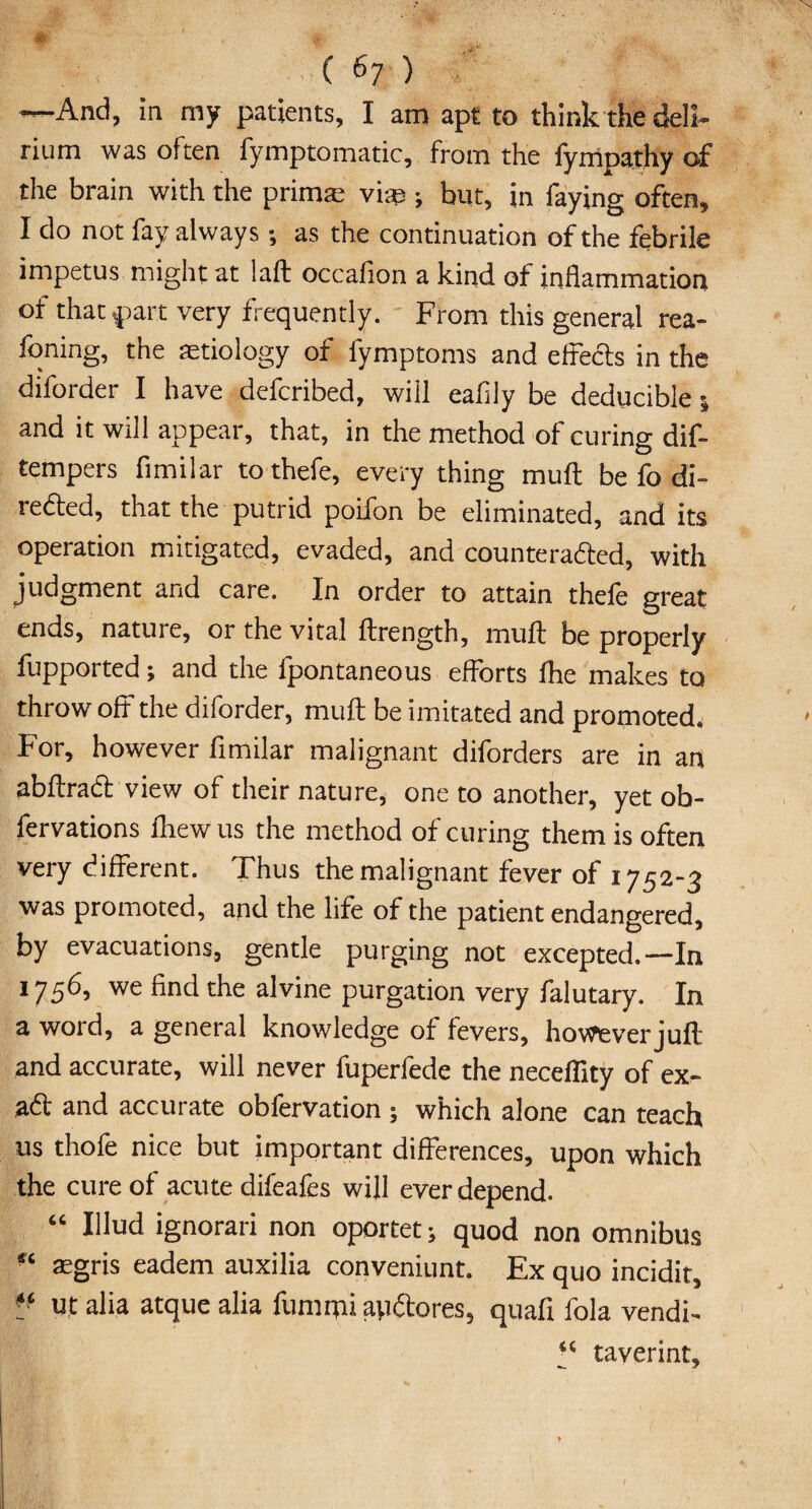 —And, in my patients, I am apt to think the deli¬ rium was often fymptomatic, from the iympathy of the brain with the primte vise ; but, in faying often, I do not fay always •, as the continuation of the febrile impetus might at laft occafion a kind of inflammation of that part very frequently. From this general rea¬ ding, the aetiology of fymptoms and effects in the diforder I have defcribed, will eafily be deducible 5 and it will appear, that, in the method of curing dif- tempers fimilar tothefe, every thing muff be fo di¬ rected, that the putrid poifon be eliminated, and its operation mitigated, evaded, and counterafted, with judgment and care. In order to attain thefe great ends, nature, or the vital ftrength, muff be properly fupported; and the fpontaneous efforts flic makes to throw off the diforder, muff be imitated and promoted. For, however fimilar malignant diforders are in an abftraft view of their nature, one to another, yet ob- fervations fhew us the method of curing them is often very different. Thus the malignant fever of 1752-3 was promoted, and the life of the patient endangered, by evacuations, gentle purging not excepted.—In 1756, we find the alvine purgation very falutary. In a word, a general knowledge of fevers, however juft and accurate, will never fuperfede the neceflity of ex- aft and accurate obfervation ; which alone can teach us thofe nice but important differences, upon which the cure of acute difeafes will ever depend. “ klud ignorari non oportet; quod non omnibus “ asgris eadem auxilia conveniunt. Ex quo incidit, ■J utalia atque alia fummi ayftores, quaff fola vendi- “ taverint. /