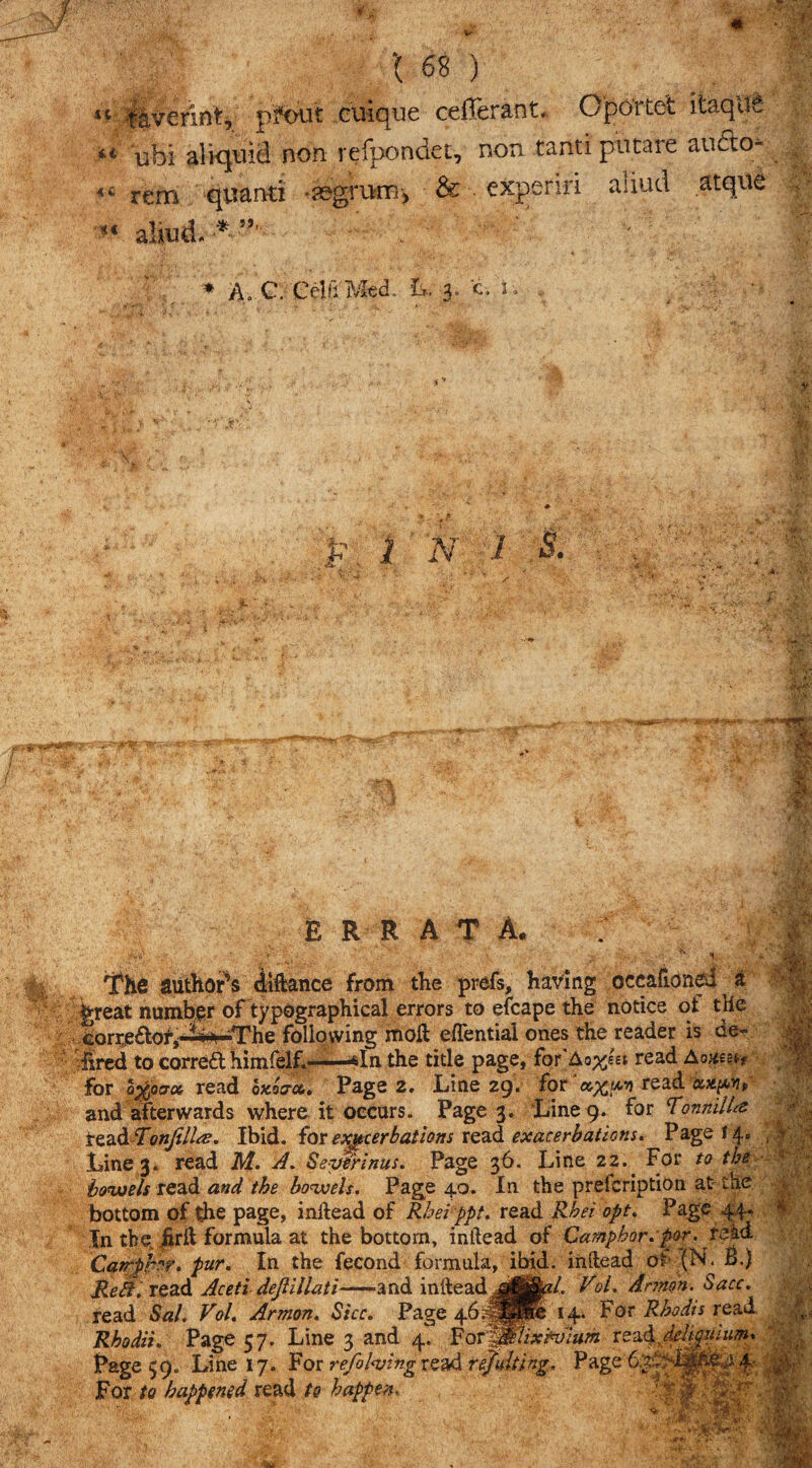 u, .!'< ' 168) \ fivefint, p'fbut ciiiqne cefferant,. OpO’rtefc itaque 1 ubi aliquici non refpondet, non canti putare au&o* rem quanti ♦segrurFi) & expend amid atqiie : - *« aliud* * -■ ' ' ; ' 1 * Ao C. Celt! Med. It, 3. c. n I H J?. 1 N 1 B. mm vv; .its errata. The authors dlftance from the prefs, having occalioned ^ a great number of typographical errors to efcape the notice of the corrjedofj ? *0 ■The following moll eflential ones the reader is de- fed to corredl himfelC—*In the title page, for'Ao%6£t read Aomn for o$ac6 read oxorcc. Page 2. Line 29. for '*xpi read '**(**>' and afterwards where it occurs. Page 3. Line 9. for <Tonnill& read Tonfdlee. Ibid, fax exacerbations read exacerbations. Page 14. Line 3. read M. A. Severinus. Page 36. Line 22.^ For to the bowels read and the bowels. Page 40. In the prelcription at the bottom of die page, inllead of Rhei ppt. read Rhei opt. Page 4.4- In the foil formula at the bottom, inllead of Camphor, por. rekd Catrpb?r. pur. In the fecond formula, ibid, inllead of (N. B.) Reft. read Aceti dejlillati-— and inlleadVol. Armen. bacc. read Sal. Vol. Armon. She. Page 14. For Rbodis read Rhodit. Page 57. Line 3 and 4. For^jflixtvium rez&dej.gwum* Page 59. Line 17. For refolding read tejidting. Page6mj&e4f For to happened read to happen. *• dkh ■m.