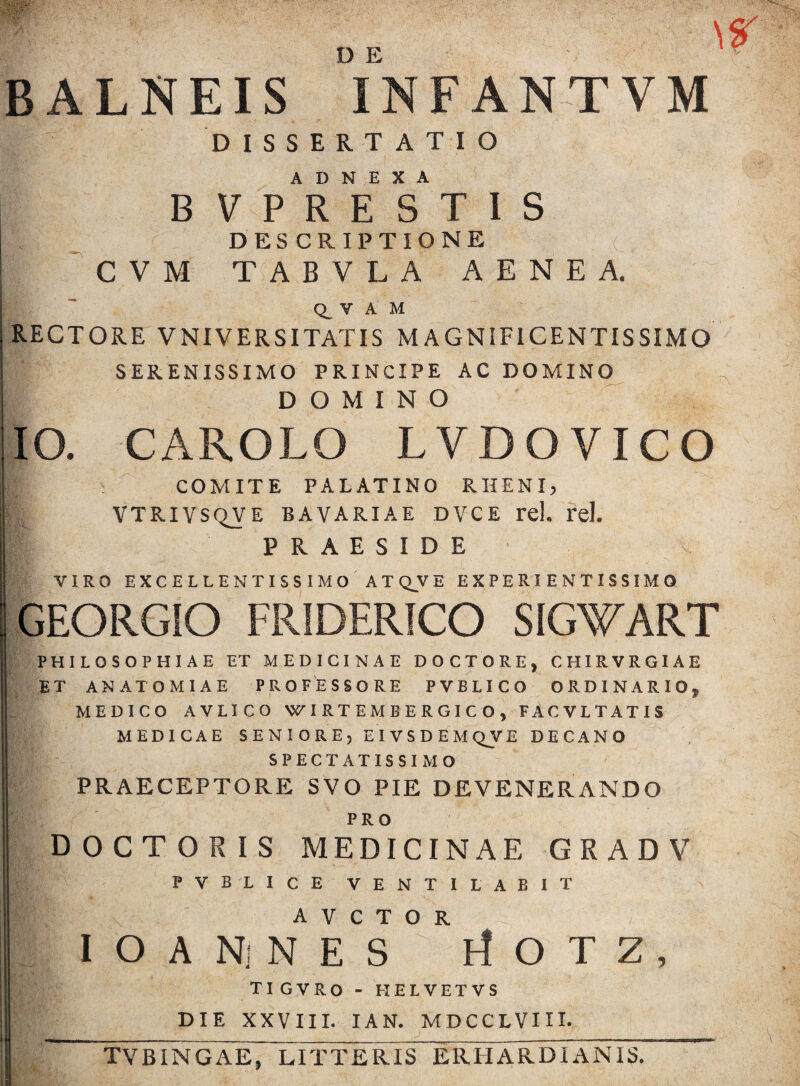 BALNEIS iNFANTVM DISSERTATIO ADNEXA BVPRESTIS DESCRIPTIONE CVM TABVLA AENEA. Q_ V A M RECTORE VNIVERSITATIS MAGNIFICENTISSIMO SERENISSIMO PRINCIPE AC DOMINO DOMINO IO. CAROLO LVDOVICO COMITE PALATINO RHENI, V VTRIVSQVE BAVARIAE DVCE rd. l*el. PRAESIDE VIRO EXCELLENTISSIMO ATQJVE EXPERIENTISSIMQ GEORGIO FRIDERICO SIGWART PHILOSOPHIAE ET MEDICINAE DOCTORE, CHIRVRGIAE ET ANATOMIAE PROFESSORE PVELICO ORDINARIO* MEDICO AVLICO WIRTEMBERGICO, FACVLTATIS MEDICAE SENIORE, EIVSDEMQVE DECANO SPECTATISSIMO PRAECEPTORE SVO PIE DEVENERANDO PRO DOCTO R IS MEDICINAE GRADV PVBLICE VENTILABIT A V C T O R I O A Nj N E S rfOTZ, TIGVRO - HELVETVS DIE XXVIII. IAN. MDCCLVIII. TVBINGAE, LITTERIS ERHARDIAN1S.