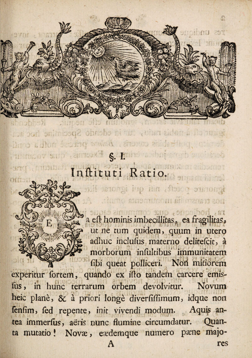 Inftituti Ratio. a eft hominis imbecillitas* ea fragilitas* ut ne tum quidem, quum in utero adhuc indufus materno delitelcit, a morborum infultibus immunitatem • / % i r <■ ■ , $ fibi queat polliceri. Noti mitiorem experitur fortem, quando ex ifto tandem carcere emis- $ c * ' t, ius, in hunc terrarum orbem devolvitur. Novum heic plane, & a priori longe diverfiffimum, idque non fenfim, fed repente, init vivendi modum. Aquis an¬ tea immerius, aeris nunc flumine circumdatur. Quan¬ ta mutatio! Nova:, esdemque numero paene majo- A res