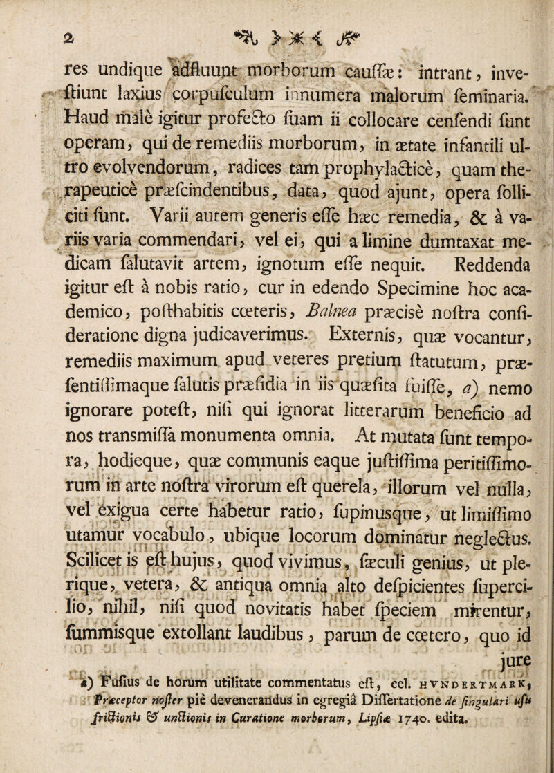 a *% »*< res undique adfluunt morborum cauffie: intrant, inve- ftiunt laxius corpufculum innumera malorum feminaria. Haud male igitur profecto fuam ii collocare cenfendi funt operam, qui de remediis morborum, in aetate infantili ul¬ tro evolvendorum, radices tam prophylactice, quam the¬ rapeutice pnefcindentibus, data, quod ajunt, opera folli- citi funt. Varii autem generis e (Te haec remedia, & a va¬ riis varia commendari, vel ei, qui a limine dumtaxat me¬ dicam falutavit artem, ignotum ede nequir. Reddenda igitur eft a nobis ratio, cur in edendo Specimine hoc aca- demico, po(Hiabitis coeteris, Balma praecise noftra confi- deradone digna judicaverimus. Externis, quae vocantur, remediis maximum apud veteres pretium ftatutum, prae- fendffimaque falutis praefidia in iis qutefita fu i (Te, a) nemo ignorare poteft, nili qui ignorat litterarum beneficio ad nos transmifia monumenta omnia. At mutata funt tempo¬ ra, hodieque, qu$ communis eaque juftiffimaperitiffimo- rum in arte noftra virorum eft querela, illorum vel nulla, vel exigua certe habetur ratio, fupinusque, ut limiffimo utamur vocabulo, ubique locorum dominatur neglectus. Scilicet is eft hujus, quod vivimus, feculi genius, ut ple- rique, vetera, & antiqua omnia alto defpicientes fuperci- lio, nihil, nifi quod novitatis habet fpeciem mirentur, fummisque extollant laudibus, parum de coetero, quo id iure a) Fufius de horum utilitate commentatus eft, cel. hvndertmark, Praeceptor nojler pie devenerandus in egregia Diftertatione de JinguUri ufu frictionis & unftionis in Curatione morborum, Lipfi<e 1740. edita*