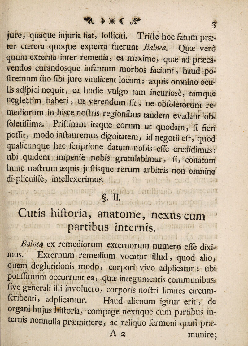 jure, quaque injuria fiat, folliciti. Trifte hoc fatum pra- ter ccetera quoque experta fuerunt Balnea. Qua vero quum ex tertia inter remedia, ea maxime, qua ad praeca¬ vendos curandosque infantum morbos faciunt, haud po- ftremum iuo fibi jure vindicent locum: aquis omnino ocu¬ lis adlpici nequit, ea hodie vulgo tam incuriose, tamque negleaim haberi, ut verendum fit, ne obfoletorum re¬ mediorum in hisce noftris regionibus tandem evadant ob- foletiffima. Priftinam itaque eorum ut quodam, fi fieri pofiit, modo inftauremus dignitatem, id negotii eft, quod qualicunque hac Icriptione datum nobis efie credidimus: ubi quidem impenle nobis gratulabimur, fi, conatum hunc noftrum aquis juftisque rerum arbitris non omnino dbplicuifie, intellexerimus. : §.n. Cutis hiftoria, an atome, nexus cum partibus internis. Balnea ex remediorum externorum numero efie dixi¬ mus. Externum remedium vocatur illud, quod alio, quam deglutitionis modo, corpori vivo adplicatur: ubi potiffimum occurrunt ea, qua integumentis communibus^ five generali illi involucro, corporis noftri limites circum- fcribenti, adplicantur. Haud alienum igitur erit, de organi hujus hiftoria, compage nexuque cum partibus in¬ ternis nonnulla pramittere, ac reliquo fermoni quafi pra- A a munire;