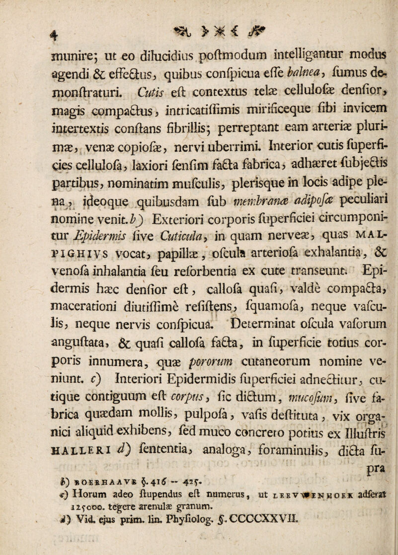 munire; ut eo dilucidius poftmodum intelligantur modus agendi & effe&us? quibus conlpicua efle balnea? fumus de- monftraturi. Cutis eft contextus telae cellulofe denfior, magis compattus ? intricatifiimis mirificeque fibi invicem intertextis conflans fibrillis; perreptant eam arteriae pluri- nue, venae copiolae? nervi uberrimi. Interior curis fuperfi- cies cellulofa? laxiori fenfim fa£ta fabrica? adhatret fubjectis partibus? nominarim mufculis? plerisque in locis adipe ple¬ na ? ideo que quibusdam liib membrum adipofa peculiari nomine venit, b) Exteriori corporis fliperficiei circumponi¬ tur Epidermis live Cuticula? in quam nerveae? quas mal- riUHivs vocat? papillae, olcula arteriola exhalantia, 8>C venofa inhalantia feu reforbentia ex cute transeunt. Epi¬ dermis haec denfior eft, callofa quali, valde compacta? macerationi diutiflime reliftens ? fquamofa, neque vafcu- lis, neque nervis conlpicua. Determinat olcula vaforum anguftata? & quali callola fa£ta, in fuperficie totius cor¬ poris innumera, quae pororum cutaneorum nomine ve¬ niunt. c) Interiori Epidermidis fliperficiei ad nectitur, cu- tique contiguum eft corpus? fic dictum, mucofum, live fa¬ brica quaedam mollis, pulpola, vafis deftituta, vix orga¬ nici aliquid exhibens , ledmuco concreto potius ex Iliuftris halleri d) lententia? analoga, foraminulis? di£ta fu- pra «oerhaav® §.415 — 42 T- *-) Horum adeo ftupendus eft numerus, ut liev^inkoek adibat 125-000.. tegere arenulas granum. d) Vidi ejus prim. lin, FbySolog. §. CCCCXXVII.