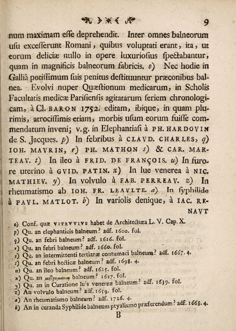 >*< -9 num maximam effe deprehendit. Inter omnes balneorum ufu excefierunt Romani, quibus voluptati erant, ita , ut eorum delicis nullo in opere luxuriofius fpectabantur, quam in magnificis balneorum fabricis, o) Nec hodie in Gallia potiffimum fuis penitus deftituuntur prsconibus bal¬ nea. Evolvi nuper Qusftionum medicarum, in Scholis Facultatis medies Parifienfis agitatarum feriem chronologi- cam, aCl. baron 1752. editam, ibique, in quam plu¬ rimis, atrociffimis etiam, morbis ufum eorum fuifle com¬ mendatum invenij v.g. in Elephantiafi a ph. hardovin de S. Jacques. p) In febribus a clavd. Charles, q) IOH. MAVRIN, r) PH. MATHON s) & CAR. MAR- teav. t) In ileo a frid. de fran^ois. u) In furo¬ re uterino a gvid. patin. x) In lue venerea a nic. MATHIEV. 7) In volvulo a FAB. PERREAV. z) In rheumatismo ab ioh. fr. lea vi. te. a) In fyphilide I payl. matlot. b) In variolis denique, a iac. re¬ na vt e) Conf. qua vitrvvivs habet de ArchitecturaL.Y. Gap.X. p) Qu. an elephanticis balneum? adf. 1600. fol. j) Qu. an febri balneum? adf. 1616- fol. r) Qu. an febri balneum ? adf. 1660. fol. . ,) Qu. an intermittenti tertianae contumaci balneum, adf. 1667.4* i) Qu. an febri heUic® balneum? adf. 1698. 4. u) Qu. an ileo balneum? adf. 162.7. fol. x) Qu. an jUj;?goy&vicf balneum? 1627* ^°1. . c j. . 9) Qu. an in Curatione lu:s veneres balneum, adf. 16J9. rol. z) An volvulo balneum? adf. 1679* Ivi. «) An rheumatismo balneum? adf. 1716.4- , ,t i) An in curanda Syphilide balneum ptyalismo praeferendum. adf. 1668.4. B