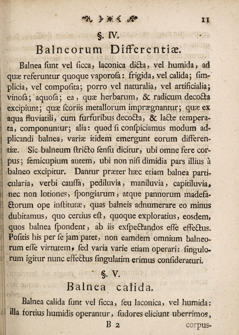 / §. rv. Balneorum Differentiae. Balnea funt vel ficca, laconica difta, vel humida> ad qus referuntur quoque vaporofe: frigida, vel calida; fim- plicia, vel compofita; porro vel naturalia, vel artificialia; vinofa; aquofa; ea, quae herbarum, & radicum deco&a I excipiunt; quae fcoriis metallorum impraegnantur; quae ex j aqua fluviatili, cum furfuribus decofta, & lacfe tempera- i ta, componuntur; alia: quod fi conlpiciamus modum ad¬ ii plicandi balnea, varis itidem emergunt eorum differen- 1 tiae. Sic balneum Arieto fenfu dicitur, ubi omne fere cor- | pus; femicupium autem, ubi non nifidimidia pars illius a d balneo excipitur. Dantur praeter haec etiam balnea parti- ; cularia, verbi caufla, pediluvia, maniluvia, capidluvia» n nec non lotiones, fpongiarum, atque pannorum madefa- | florum ope inftituts, quas balneis adnumerare eo minus dubitamus, quo certius eft, quoque exploratius, eosdem, ; quos balnea fpondent, ab iis exfpeclandos efle effe&us. j Pofids his per fe jam patet, non eamdem omnium balneo- i rum efle virtutem, fed varia varie etiam operari: Angulo¬ rum igitur nunc effectus finguladm erimus confideraturi. I ; >’• * ’ . •* ' -V ' ••• \ ‘ §. V. Balnea calida. Balnea calida funt vel ficca, feu laconica, vel humida: i illa fortius humidis operantur, fudores eliciunt uberrimos, B 2 corpus-