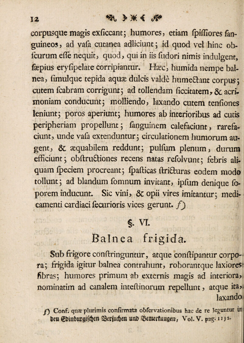 corpusque magis exficcant; humores, etiam fpifliores fan- guineos , ad vafa cutanea adliciunt; id quod vel hinc ob- icurum efle nequit, quod, qui in iis fudori nimis indulgent, fepius eryfipekte corripiantur. Htec, humida nempe bal¬ nea, fimulque tepida aqute dulds valde humeflant corpus; cutem fcabram corrigunt; ad tollendam (iccitatem, & acri¬ moniam conducunt; molliendo, laxando cutem tenfiones leniunt; poros aperiunt; humores ab interioribus ad cutis peripheriam propellunt; ianguinem calefaciunt, rarefa¬ ciunt, unde vaia extenduntur; circulationem humorum au¬ gent, & aequabilem reddunt; pulfum plenum, durum efficiunt; obftru&iones recens natas refolvunt; febris ali¬ quam fpeciem procreant; fpafticas ftrifturas eodem modo tollunt; ad blandum fomnum invitant, ipfum denique fo- porem inducunt. Sic vini, 3c opii vires imitantur; medi¬ camenti cardiaci fecurioris vices gerunt, f) §. VI. Balnea frigida. Sub frigore conftringuntur, atque conftipantur corpo¬ ra; frigida igitur balnea contrahunt, roborantque laxiores' fibras; humores primum ab externis magis ad interiora, nominatim ad canalem inteftinorum repellunt, atque ita, laxando f) Conf. qtiffi plurimis confirmata obfcrvationibus hac de re leguntur in Seu gbiitburftifc&en SSecfutben uno 55eraeifuti8«U Vol. V. pag. u)1-