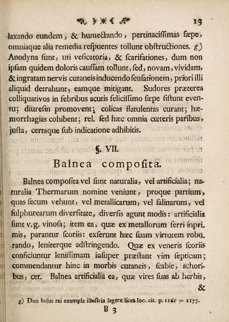 laxando eundem, & hume&ando, pertinaciffimas faepe, omniaque alia remedia refpuentes tollunt obftruftiones. g) Anodyna funt, uti veficatoria, 8c fcarifationes, dum non iplam quidem doloris cauiTam tollunt, fed, novam, vividam, & ingratam nervis cutaneis inducendo fenlationem, priori illi aliquid detrahunt, eamque mitigant. Sudores praeterea colliquadvos in febribus acutis feliciffimo fepe fiftunt even¬ tu; diurefin promoventcolicas flatulentas curant; hae- morrhagias cohibent; rei. fed haec omnia ceeteris paribus, jufta, certaque fub indicatione adhibitis. I j . , . i ’(>. it §. VIL Balnea compofita. • \ * . «; Balnea compofita vel funt naturalia, vel artificialia; na- 1 turalia Thermarum nomine veniunt, proque partium, || quas fecum vehunt, vel metallicarum, vel falinarum, vel ! fulphurearum diverfitate, diverfis agunt modis: artificialia ! funt v.g. vinofa; item ea, qua ex metallorum ferri inpri. i mis, parantur fcoriis: exferunt haec fuam virtutem robo. I rando, leniterque adftringendo. Quae ex veneris fcoriis : conficiuntur leniffimam infuper proflant vim fepticam; ij commendantur hinc in morbis cutaneis, fcabie, achori- l bus, cet. Balnea artificialia ea, quae vires luas ab herbis, & g) Duo hujus rei exempla iliuftria 'egere licetIoc. cit. p. 1 i6s - 1177. B 3