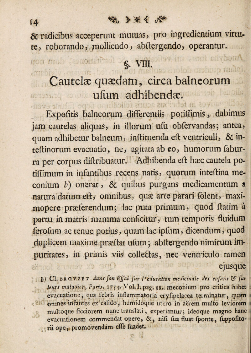 s4 ^ > * < <& & radicibus acceperunt mutuas, pro ingrediendum virtu¬ te, roborando, molliendo, abftergendo, operantur. §. VIII. Cautelae quaedam, circa balneorum ufum adhibendae. Expofitis balneorum differentiis podffimis, dabimus jam cautelas aliquas, in illorum ufu obfervandas; antea, quam adhibetur balneum, inftituenda eft ventriculi, &in- teftinorum evacuatio, ne, agitata ab eo, humorum fabur- ra per corpus diftribuatur. Adhibenda eft htec cautela po- tiffimum in infantibus recens natis, quorum inteftina me- conium h) onerat, & quibus purgans medicamentum a natura datum eft, omnibus, quse arte parari folent, maxi- mopere praeferendum; lac puta primum, quod ftatim a partu in matris mamma conficitur, tum temporis fluidum ferofum ac tenue potius, quam lac ipfum, dicendum, quod duplicem maxime praedat ufum; abftergendo nimirum im¬ puritates, in primis viis collectas, nec ventriculo tamen ejusque t) Cl. BROVZET dum fon Ejfai fur l' education medicinale des enfans Eff fur leurs maladies, Paris. 1774. Vol. I, pag. 88- meconium pro critica habet evacuatione, qua febris inflammatoria eryfipelacea terminatur, quam omnes infantes ex calido, humidoque utero in aerem multo leviorem multoque flcciorem nunc translati, experiantur; ideoque magno hanc evacuationem commendat opere, &, nifi fua fluat fponte, fuppofito- rii ope, promovendam efle fuadet.