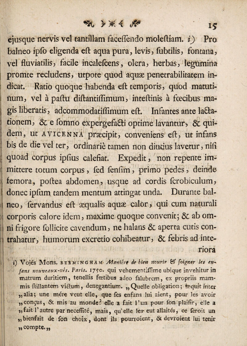 ejusque nervis vel tantillam faceflendo moleftiam. i) Pro balneo ipfo eligenda eft aqua pura, levis, fubdlis, fontana, vel fluviatilis, facile incalefcens, olera, herbas, legumina [ promte recludens, utpote quod aquas penetrabilitatem in- 1 dicat. Ratio quoque habenda eft temporis, quod matuti- 1 num, vel apaftu diftantiflimum, inteftinis a fcecibus ma- j gis liberatis, adcommodatiffimum eft. Infantes ante lava¬ tionem, & e fomno expergefaVi optime lavantur:> & qui¬ dem, ut avicenna praecipit, conveniens eft, ut infans bis de die vel ter, ordinarie tamen non diutius lavetur, nifi quoad corpus ipfius calefiat. Expedit, non repente im¬ mittere totum corpus, fed fenfim, primo pedes, deinde femora, poftea abdomen, usque ad cordis fcrobiculum, I donec ipfum tandem mentum attingat unda. Durante bal- 1 neo, fervandus eft squalis aquae calor, qui cum naturali : corporis calore idem, maxime quoque convenit; & ab om- 1 ni frigore foilicite cavendum, ne halans & aperta cutis con- 1 trahatur, humorum excretio cohibeatur, & febris ad inte¬ riora jiL ., . , . . . . . .... i) Vojes Mons, besmingham Manilrt de bien ncurir & foigner les en* fans nouveaux-nls. Varis. i7?o. qui vehementiilime ubique invehitur in matrum duritiem, tenellis fcetibus adeo falubrem, ex propriis mam¬ mis ftillantem vicium, denegantium. „Quelle obligation; fnquitinter 3, alia; une mere veut elle, que fes enfans lui aient, pour les avoir „congus, & mis au monde? elle a fait l7un pour fon plailir, elle a 3,faitl’autre par necefiite, mais, qu’elle les- eutallaites, ce feroit un „bienfait de fon choix, dont iis pourroient, 61 devroient Iui tenir „ compte. „ •* .11 •