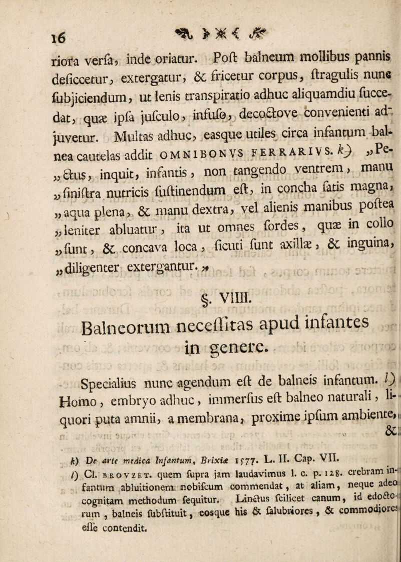 ig > y& <c riora verfa, inde oriatur. Poft balneum mollibus pannis deficcetur, extergatur, & fricetur corpus, ftragulis nune fubjiciendum, ut lenis transpiratio adhuc aliquamdiu fucce- dat, qute ipfa jufeulo, infufo, deco.aove convenienti ad¬ juvetur. Multas adhuc, easque utiles circa infantum bal¬ nea cautelas addit omnibonvs e e r r a r i v s. ,,Pe- „aus, inquit, infantis, non tangendo ventrem, manu „ finiftra nutricis fuftinendum eft, in concha fatis magna, „ aqua plena, & manu dextra, vel alienis manibus poitea „ leniter abluatur, ita ut omnes fordes, quae in collo „{unt, &. concava loca, ficuti funt axillae, &L inguina, „ diligenter extergantur.,» §. Viffl. Balneorum necellitas apud infantes in genere. Specialius nunc agendum eft de balneis infantum. Q Homo, embryo adhuc, immerfus eft balneo naturali, li¬ quori puta amnii, a membrana, proxime ipfum ambiente,. k) De arte medica Infantum, Brixia Xf77» L. II» Cap. VII. /) Ci. sRovzET. quem fupra jam laudavimus 1. c. p*n8. crebram in¬ fantum abluitionem. nobifeum commendat , at aliam, neque adeo, cognitam methodum fequitur. Linctus fcilicet canum, id edo&o mm , balneis fubfUtuit, eosque his & felubiiorcs, & commodiores die contendit.