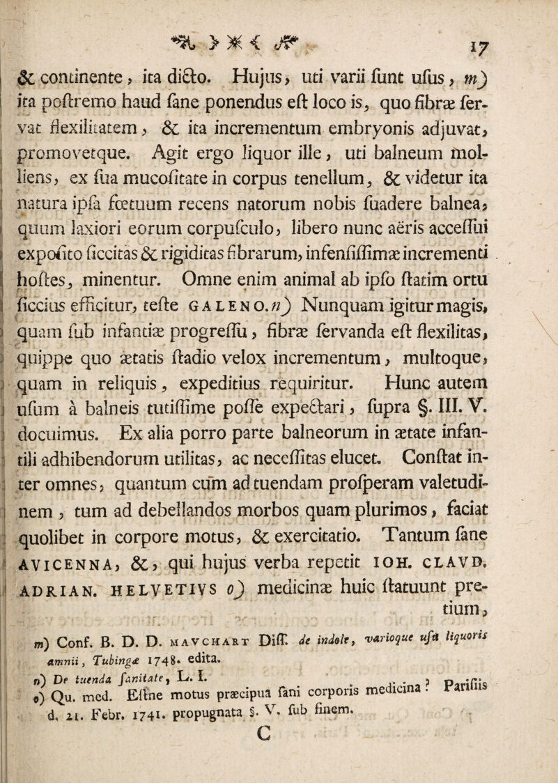 *% > * < jp & continente, ita diQro. Hujus, uti varii funt ufus, m) \ ita poftremo haud fane ponendus eft loco is, quo fibra fer¬ vat flexilicatem, & ita incrementum embryonis adjuvat, , promovetque. Agit ergo liquor ille, uti balneum mol- i liens, ex fua mucofitate in corpus tenellum, 8c videtur ita j natura ipfa fcetuum recens natorum nobis fuadere balnea, quum laxiori eorum corpufculo, libero nunc aeris acceflui i expolito ficcitas & rigiditas fibrarum, infenfiffimae incrementi !| hoftes, minentur. Omne enim animal ab ipfo flatim ortu !: ficcius efficitur, tefte galeno.«_) Nunquam igitur magis, quam fub infandas progreflu, fibra fervanda eft flexilitas, ! quippe quo «tatis ftadio velox incrementum, multoque, j quam in reliquis, expeditius requiritur. Hunc autem i ufum a balneis tutiffime polle expeftari, fupra §. III. V. i docuimus. Ex alia porro parte balneorum in astate infan- | tili adhibendorum utilitas, ac neceflitas elucet. Conflat in- j ter omnes, quantum cum ad tuendam profperam valetudi¬ nem , tum ad debellandos morbos quam plurimos, faciat quolibet in corpore motus, & exercitatio. Tantum fane j avicenna, &, qui hujus verba repetit ioh. clavd. j adrian. HELVETIVS o) medicinae huic ftatuunt pre¬ tium. m) Conf. B. D. D. mavchart Diff. de indole, vArioque ufa liquoris amnii, Tubing<£ 1748* edita» n) Df tuenda fanitate , L. I. . . p p e) Qu. med. Efine motus praecipua fani corporis medicina. vm d, 21. Febr. 1741. propugnata $. V. fub finem.