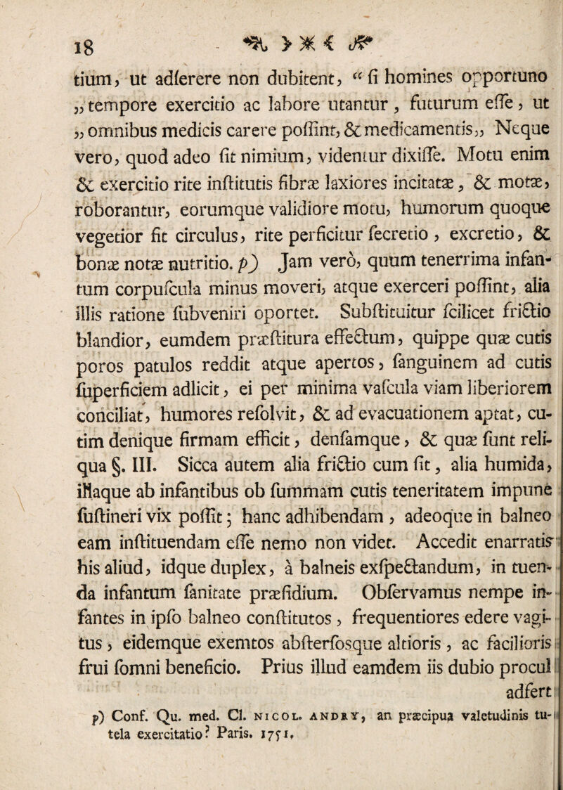 tium, ut adferere non dubitent, “ fi homines opportuno „ tempore exercitio ac labore utantur , futurum efie, ut „ omnibus medicis carere pofiint, & medicamentis,. Neque vero, quod adeo fit nimium, videntur dixifie. Motu enim & exercitio rite inftitutis fibras laxiores incitatas, &; motas, roborantur, eorumque validiore motu, humorum quoque vegetior fit circulus, rite perficitur fecretio , excretio, & bonas notas nutritio, p) Jam vero, quum tenerrima infan- tum corpufcula minus moveri, atque exerceri pofiint, alia illis ratione fubveniri oportet. Subftituitur fcilicet frictio blandior, eumdem prasftitura efferum, quippe quae cutis poros patulos reddit atque apertos, fanguinem ad cutis fuperficiem adlicit, ei per minima vafcula viam liberiorem conciliat, humores refolvit, & ad evacuationem aptat, cu- tim denique firmam efficit, denfamque, & qute funt reli¬ qua §. III. Sicca autem alia friclio cum fit, alia humida, iliaque ab infantibus ob fummam cutis teneritatem impune luftineri vix pofiit; hanc adhibendam , adeoque in balneo eam inftituendam efie nemo non videt. Accedit enarrati? his aliud, idque duplex, a balneis exfpeflandum, intuen¬ da infantum fanitate prasfidium. Obfervamus nempe in¬ fantes in ipfo balneo conftitutos , frequentiores edere vagi¬ tus, eidemque exemtos abfterfosque aldoris , ac facilioris 6 frui fomni beneficio. Prius illud eamdem iis dubio procul adfertr p) Conf. Qu. med. Cl. nicol. andry, an prsecipu? valetudinis tu-i tela exercitatio? Paris.