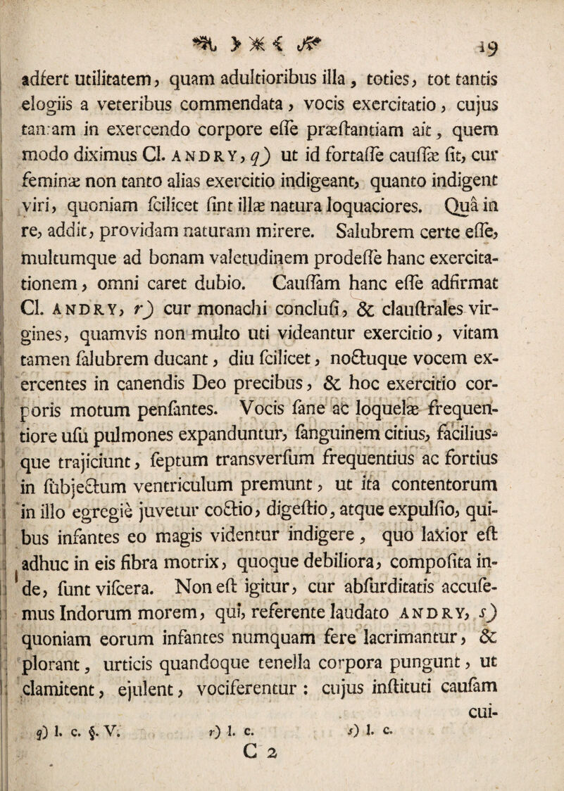 >*< Jfc adfert utilitatem, quam adultioribus illa, toties, tot tantis elogiis a veteribus commendata, vocis exercitatio, cujus tamam in exercendo corpore efle praeftantiam ait, quem modo diximus Cl. andry,^ ut id fortafle cauffie fit, cur femina; non tanto alias exercitio indigeant, quanto indigent viri, quoniam icilicet fint illa; natura loquaciores. Qua in re, addit, providam naturam mirere. Salubrem certe efle, multumque ad bonam valetudinem prodefle hanc exercita¬ tionem , omni caret dubio. Cauflam hanc efle adfirmat Cl. andry, r) cur monachi conclufi, & clauftrales vir¬ gines, quamvis non multo uti videantur exercitio, vitam tamen falubrem ducant, diu fcilicet, noftuque vocem ex¬ ercentes in canendis Deo precibus, & hoc exercitio cor- I poris motum penfantes. Vocis fane ac loquela; frequen- i tiore ufu pulmones expanduntur, fanguinem citius, facilius-» i que trajiciunt, feptum transverfum frequentius ac fortius in (ubjechim ventriculum premunt, ut ita contentorum in illo egregie juvetur coQrio, digeftio, atque expulfio, qui¬ bus infantes eo magis videntur indigere, quo laXior eft adhuc in eis fibra motrix, quoque debiliora, compofita in¬ de, funtvifcera. Non eft igitur, cur abfurditatis accufe- mus Indorum morem, qui, referente laudato andry, s) quoniam eorum infantes numquam fere lacrimantur, &c plorant, urticis quandoque tenella corpora pungunt, ut clamitent, ejulent, vociferentur : cujus inftituti caufam cui- C 2