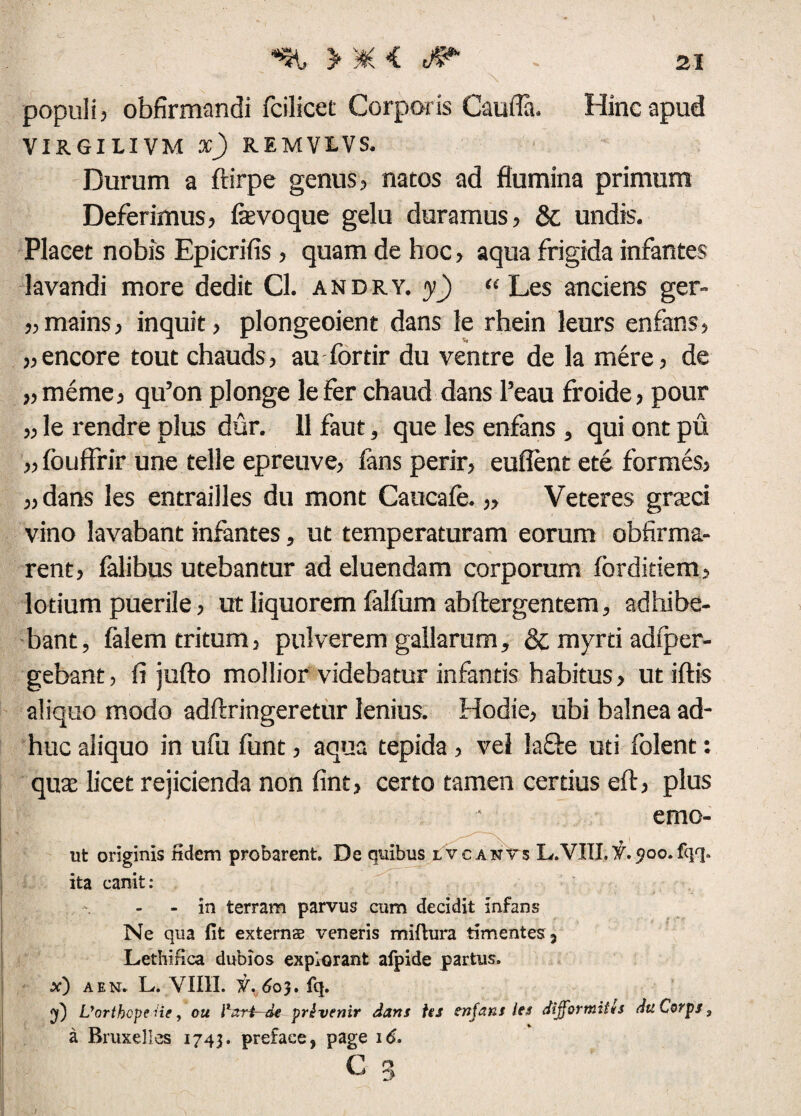 populi, obfirmandi fcilicet Corporis Caufla. Hinc apud VIRGILI VM x) REMVLVS. Durum a ftirpe genus, natos ad flumina primum Deferimus, fevoque gelu duramus, & undis. Placet nobis Epicrifis , quam de hoc, aqua frigida infantes lavandi more dedit Cl. andry. y) “ Les anciens ger- „mains, inquit, plongeoient dans le rhein leurs enfans, „encore tout chauds, au fordr du ventre de la mere, de „meme, qu’on plonge lefer chaud dans l’eau froide, pour ,, le rendre plus dur. 11 faut, que les enfans , qui ont pu „ fouffrir une teli e epreuve, fans perir, euflent ete formes, „dans les entrailles du mont Caucafe. „ Veteres grceci vino lavabant infantes, ut temperaturam eorum obfirma- rent, falibus utebantur ad eluendam corporum forditiem, lotium puerile, ut liquorem falfiim abftergentem, adhibe¬ bant, falem tritum, pulverem gallarum, & myrti adiper- gebant, fi jufto mollior videbatur infantis habitus, ut iftis aliquo modo adftringeretur lenius. Hodie, ubi balnea ad¬ huc aliquo in ufu funt, aqua tepida , vel la&e uti folent: quas licet rejicienda non fint, certo tamen certius eft, plus emo- ut originis fidem probarent. De quibus lvcanvs L.VIII.y.sioo.fqq. ita canit: - in terram parvus cum decidit infans Ne qua fit externae veneris miflura timentes , Lethinca dubios explorant afpide partus. x) a en. L. YIIII. y. 60}. fq. Vorthcpe ne, ou Fort—de prtvenir dans Us enfans les diffortniitts dtiCorps3 a Bruxelles 1743. preface, page 16. P n -y