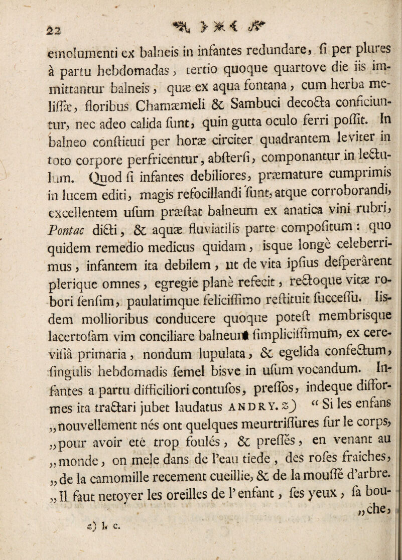 emolumenti ex balneis in infantes redundare»» fi per plui es a partu hebdomadas ? tertio quoque quartove die i*s im¬ mittantur balneis? quae ex aqua fontana? cum herba me- liife, floribus Chamaemeli & Sambuci decofta conficiun¬ tur? nec adeo calida funt? quin gutta oculo ferri poffit. In balneo conflituti per hovx circiter quadrantem leviter in toto corpore perfricentur > abfterfi? componantur in 3e£tu- lum. Quod fi infantes debiliores ? pramature cumpiimis in lucem editi> magis refocillandi funt? atque corroborandi? excellentem ufum praeibat balneum ex anatica vini rubri? Pontac didi, Se aquae fluviatilis parte compofitum : quo quidem remedio medicus quidam ? isque longe celeberri¬ mus ? infantem ita debilem ? ut de vita ipfius deiperarent plerique omnes ? egregie plane refecit ? refboque vitae i o- borifenfim? paulatimque feliciffimo refutuit fucceflii. Iis¬ dem mollioribus conducere quoque poteft membrisque lacertofam vim conciliare balneuni fimpliciffirnum? ex cere- vifia primaria? nondum lupulata? & egelida confefhim? fingulis hebdomadis femel bisve in ufum vocandum. In¬ fantes a partu difficiliori contufo s* prefibs? indeque diftor- mes ita tra&ari jubet laudatus andry. z) “ Si les enfans ?,nouvellement nes ont quelques meurtriflures fur le corps? ,?pour avoir ete trop foules ? & prefles? en venant au ?5monde ? on mele dans de Peau tiede , des rofes fraiches? 5? de la camomille recement cueillie? &c de la moufle d’arbre. ?? II faut netoyer les oreilles de 1’ enfant > fes yeux > fa bou- ,?che? 5/ 1* c.