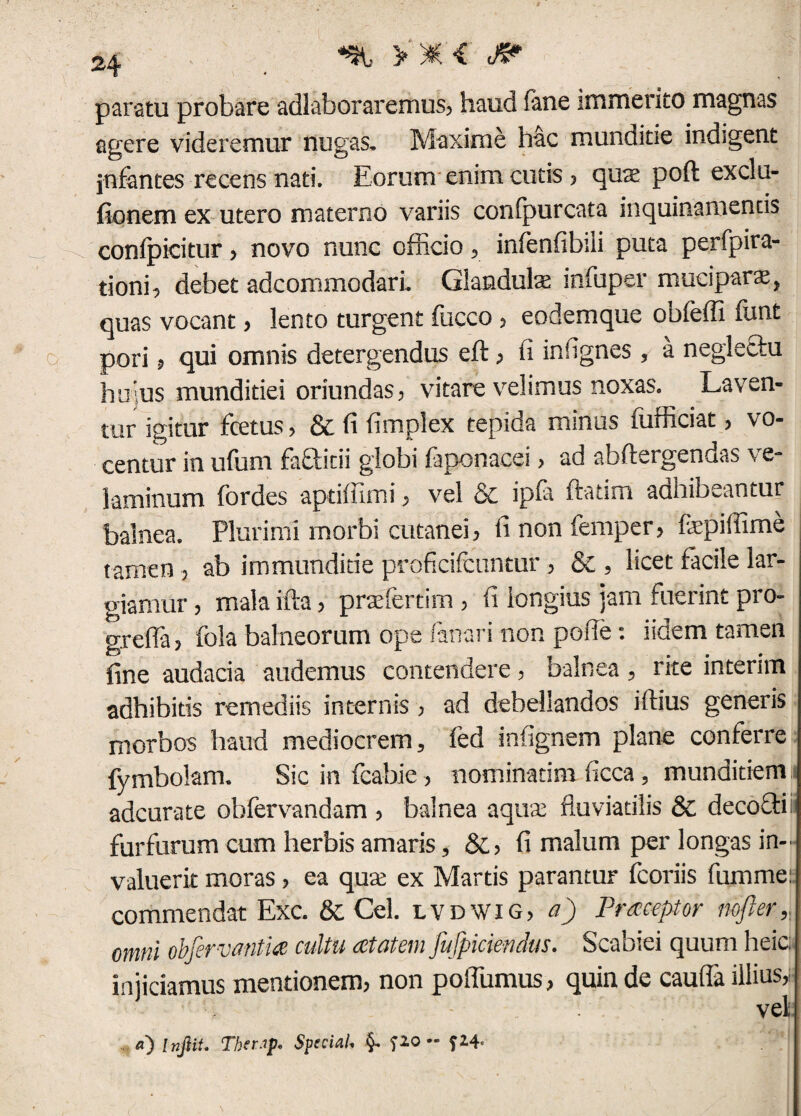 paratu probare adlaboraremus, haud fane immerito magnas agere videremur nugas. Maxime hac munditie indigent jnfantes recens nati. Eorum enim cutis , qute poft exclu- fionem ex utero materno variis conipurcata inquinamentis confpicitur, novo nunc officio, infenfibili puta perfpira- tioni, debet adcommodari. Glandula infuper mucipars, quas vocant, lento turgent fucco , eodemque obfeffi funt pori, qui omnis detergendus eft, fi infignes , a neglectu huius munditiei oriundas, vitare velimus noxas. Laven¬ tur igitur fcetus, & fi fimplex tepida minus (ufficiat, vo¬ centur in ufum fafticii globi faponacei > ad abfiergendas ve¬ laminum fordes apdffimi, vel & ipfa ftatim adhibeantur balnea. Plurimi morbi cutanei, finonfemper, fepiffime tamen, ab immunditie proficifcuntur, & , licet facile lar¬ giamur , mala ifta, prsefertim , fi longius jam fuerint pro- greffa, fola balneorum ope fanari non pofie: ndem tamen fine audacia audemus contendere, balnea, rite intenm adhibitis remediis internis, ad debellandos ifiius generis morbos haud mediocrem, fed infignem plane conferre fymbolam. Sic in fcabie, nominarim ficca , munditiem adcurate obfervandam , balnea aqua: fluviatilis & decocti furfurum cum herbis amaris, &, fi malum per longas in¬ valuerit moras, ea qute ex Martis parantur fcoriis fummei commendat Exc. & Cei. lvdwig, a) Praeceptor nojler, omni objervatitia cultu cetatem fufpiciendus. Scabiei quum heic. injiciamus mentionem, non poffumus, quin de cauffa illius vel a) Injlit. Tberap. SpsciaU §+ fio ~ f24<