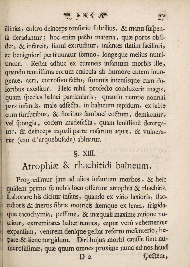 illinita, cultro deinceps tonforio fubtilius, & manu fufpen- I (a deradantur; hoc enim pa&o materia, quae poros obfi- det, & infarcit, fimul extruditur, infantes ftatim faciliori, ac benigniori perfruuntur fomno, longeque melius nutri- i untur. Reflat adhuc ex cutaneis infantum morbis ille, quando tenuiffima eorum cuticula ab humore cutem inun¬ gente, acri, corrofivo fafto, fummis intenfisque cum do¬ loribus exeditur. Heic nihil profefto conduxerit magis, j quam Ipecies balnei particularis , quando nempe nonniii I pars infantis, male adfe&a, in balneum tepidum, ex lafte ; cum furfuribus, & floribus fambuci co£him, demittatur, i vel (pongia, eodem madefafta, quam leniffime deterga- tur, & deinceps aquali parte rolarum aqua, &; vulnera- ] riae (eau d ’ arquebufade) abluatur. §. XIII. Atrophiae & rhachitidi balneum. Progredimur jam ad alios infantum morbos, & heic quidem primo fe nobis loco offerunt atrophia & rhachitis. Laborare his dicitur infans, quando ex vitio laxioris, flac¬ cidioris & inertis fibra; motricis itemque ex lenta, frigida- i que cacochymia, peffime, & inaequali maxime ratione nu- tritur, extremitates habet tenues, caput vero vehementer ■: expanfum, ventrem denique geftat referto mefenterio, he- i pate & liene turgidum. Diri hujus morbi cauflae lunt nu- i I merofiffimae, quae quum omnes proxime nunc ad nos haud D a fpeftent,