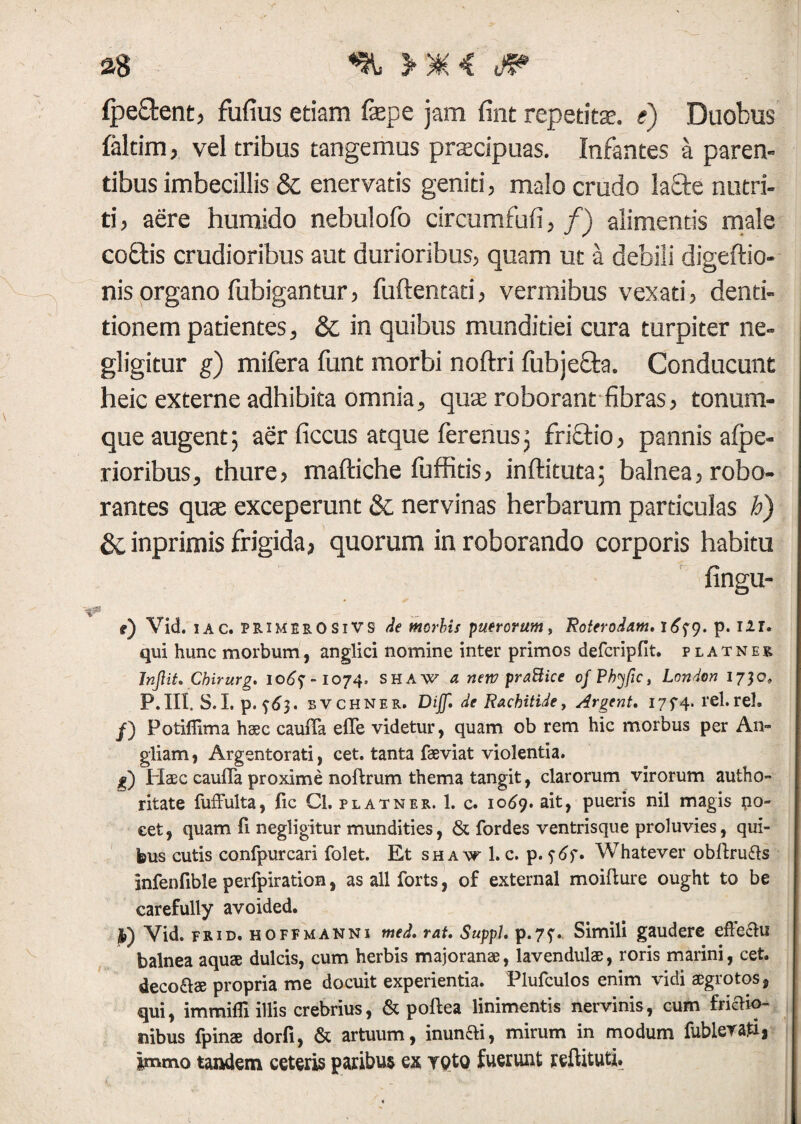 Ipe&ent, fufius etiam fepe jam fint repetit®, e) Duobus faltim, vel tribus tangemus praecipuas. Infantes a paren¬ tibus imbecillis & enervatis geniti, malo crudo la£te nutri¬ ti, aere humido nebulofo circumfufi, f) alimentis male co£tis crudioribus aut durioribus, quam ut a debili digeftio- nis organo fubigantur, fuftentati, vermibus vexati, denti¬ tionem patientes, & in quibus munditiei cura turpiter ne- gligitur g) mifera funt morbi noftri fubje&a. Conducunt heic externe adhibita omnia, quas roborant fibras, tonum¬ que augent; aer ficcus atque ferenus; fri£tio, pannis alpe- rioribus, thure, maftiche luffids, inftituta; balnea, robo¬ rantes qu® exceperunt & nervinas herbarum particulas h) &;inprimis frigida, quorum in roborando corporis habitu fingu- l _ i) Vid. i A c. PRiMERO Si VS de morbis puerorum, Roterodam, i 9. p. 121. qui hunc morbum, anglici nomine inter primos defcripfit. platnek TnJliL Chirurg. 10^7-1074. shaw a netv praftice of Pbyfic, London 1730, P.III. S.I. p. $63. BVCHNER. DiJJl de Rachitide, Argent. I7f4. rei.rei. j) Potiffima haec caufla efle videtur, quam ob rem hic morbus per An» gliam, Argentorati, cet. tanta faeviat violentia. g) Haec caufla proxime noftrum thema tangit, clarorum virorum autho» ritate fuffulta, fic Cl. platner. 1. c. 1069. ait, pueris nil magis po~ eet, quam fi negligitur mundities, & fordes ventrisque proluvies, qui¬ bus cutis confpurcari folet. Et shaw1.c. p. Whatever obflrufls infenfible perfpiration, asallforts, of external moiflure ought to be carefully avoided. j) Vid. frid. hoffmanni med, rat. Suppi, p.7?. Simili gaudere effectu balnea aquae dulcis, cum herbis majoranae, lavendulae, roris marini, cet. deco&ae propria me docuit experientia. Plufculos enim vidi aegrotos, qui, immifli illis crebrius, & poftea linimentis nervinis, cum frictio¬ nibus fpinae dorfi, & artuum, inunfti, mirum in modum fublerafi, immo tandem ceteris paribus ex ypto fuerunt reftituti.