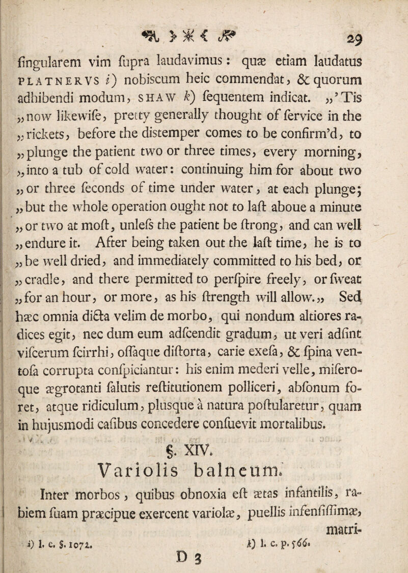 lingularem vim fupra laudavimus: quae etiam laudatus PLATNERVS i) nobiscum heic commendat, & quorum adhibendi modum, shaw k) fequentem indicat. „’Tis „ now likewife, pretty generally thought of fervice inthe „rickets, before the distemper comes to be confirm’d, to „ plunge the patient two or three times, every morning, „ into a tub of cold water: concinuing him for about two „ or three feconds of time under water, at each plunge; „ but the whole operation ought not to laft aboue a minute * „ or two at moft, unlels the patient be ftrong, and can well „ endure it. After being taken out the laft time, he is to „ be well dried, and immediately committed to his bed, or „cradle, and there permitted to perfpire freely, or liveat „ for an hour, or more, as his ftrength will allow. „ Sedi haec omnia dicta velim de morbo, qui nondum altiores ra¬ dices egit, nec dum eum adfcendit gradum, ut veri adfint vifcerum fcirrhi, oflaque diftorta, carie exefa, & Ipina ven- tofa corrupta confpiciantur: his enim mederi velle, mifero- que aegrotanti falutis reftitutionem polliceri, abfonum fo¬ ret, atque ridiculum, plusque a natura poftularetur, quam in hujusmodi cafibus concedere confuevit mortalibus. ~ ■ §. xrv. Variolis balneum. Inter morbos, quibus obnoxia eft aetas infantilis, ra¬ biem fuam praecipue exercent variolae, puellis infenfiftimae, matri- i) L e, $, 1071. A) 1. C, p. f66e