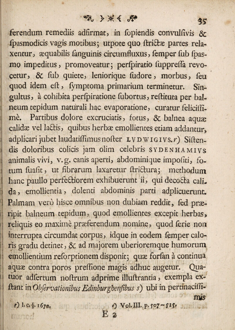 I /f'« ferendum remediis adfirmat, in fopiendis convulfivis & fpasmodicis vagis motibus; utpote quo (frictae partes rela¬ xentur, aequabilis languinis circumfluxus, femper fub fpas- mo impeditus, promoveatur; perlpirado fupprefla revo¬ cetur, & lub quiete, leniorique ludore, morbus, leu quod idem eft, fymptoma primarium terminetur. Sin¬ gultus , a cohibita perfpiratione fubortus, reftituta per bal¬ neum tepidum naturali hac evaporatione, curatur feliciifi- me. Partibus dolore excruciatis, fotus, & balnea aquae calido vel lactis, quibus herbo emollientes etiam addantur, i adplicarijubetlaudadffimusn offer LVDWiGivs.r) Siften- i dis doloribus colicis jam olim celebris sydenhamivs ; animalis vivi, v.g. canis aperti, abdominique impofid, fo- i; tum fuafit, ut fibrarum laxaretur ftriftura; methodum ii hanc paullo perfeftiorem exhibuerunt ii, qui decofta cali¬ da, emollientia, dolenti abdominis pard adplicuerunt. I Palmam vero hisce omnibus non dubiam reddit, fed pro- : ripit balneum tepidum, quod emollientes excepit herbas, i reliquis eo maxime proferendum nomine, quod ferie non h interrupta circumdat corpus, idque in eodem femper calo- i ris gradu detinet, &: ad majorem uberioremque humorum i emollientium reforptionem disponit; quo forfan a continua , aquae contra poros preflione magis adhuc augetur. Qua- 1 tuor adfertum noffrum adprime illuftranda, exempla ex- ■ ftant in Obfervationibus Edinburghenfibus s) ubi in pertinaciffi- mis f) 1. C, §. *) Vpl. III. p. f o 7 <■* f i f f E z