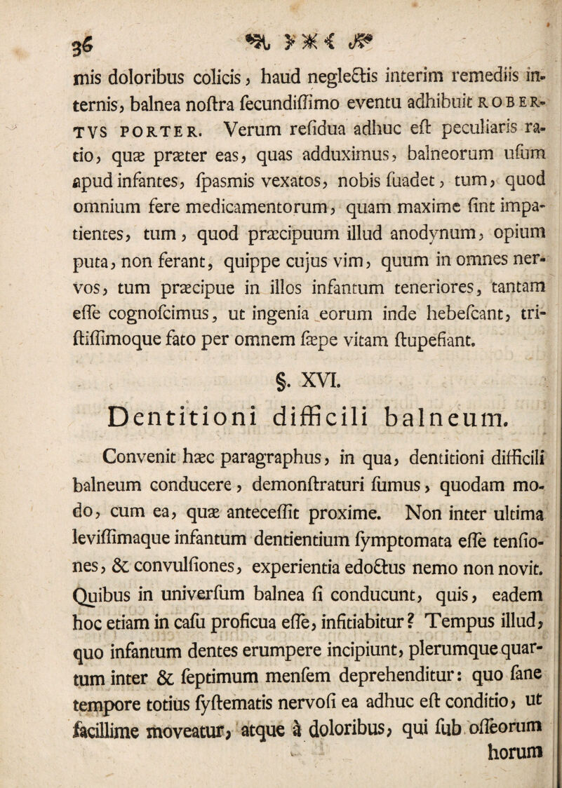 JP mis doloribus colicis, haud neglegis interim remediis in. ternis, balnea noftra fecundiffimo eventu adhibuit rob er» TVS porter. Verum refidua adhuc eft peculiaris ra¬ tio, qua prater eas, quas adduximus, balneorum ufum apud infantes, fpasmis vexatos, nobis fuadet, tum, quod omnium fere medicamentorum, quam maxime fint impa¬ tientes , tum, quod praecipuum illud anodynum, opium puta, non ferant, quippe cujus vim, quum in omnes ner¬ vos, tum praecipue in illos infantum teneriores, tantam efle cognofcimus, ut ingenia eorum inde hebefcant, tri- ftiffimoque fato per omnem faepe vitam ftupefiant. §. XVI. - . f/ - , > Dentitioni difficili balneum. Convenit haec paragraphus, in qua, dentitioni difficili balneum conducere , demonftraturi fumus, quodam mo¬ do, cum ea, qua antecedit proxime. Non inter ultima leviffimaque infantum dentientium fymptomata efle tenfio- nes, & convulfiones, experientia edofftus nemo non novit. Quibus in univerfum balnea fi conducunt, quis, eadem hoc etiam in cafu proficua efle, infitiabitur? Tempus illud, quo infantum dentes erumpere incipiunt, plerumque quar¬ tum inter & fepdmum menfem deprehenditur: quo fane tempore totius fyftematis nervofi ea adhuc eft conditio, ut facillime moveatur, atque a doloribus, qui fub ofleorum - horum