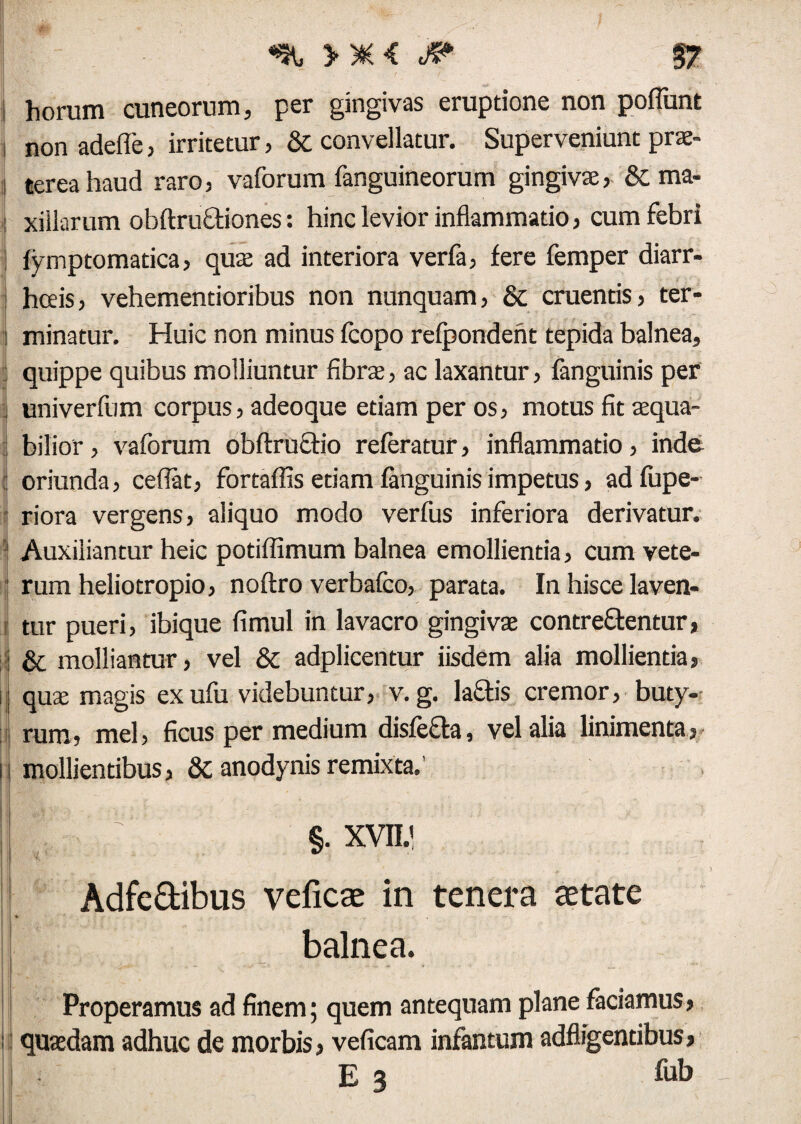 »*< jp §7 i horum cuneorum, per gingivas eruptione non pofTunt non adefie, irritetur, & convellatur. Superveniunt prae¬ terea haud raro, vaforum fanguineorum gingivae, & ma- : xiilarum obftruftiones: hinc levior inflammatio, cum febri fymptomatica, quae ad interiora verfa, fere femper diarr¬ hoeis, vehementioribus non nunquam, & cruentis, ter- : minatur. Huic non minus feopo refpondent tepida balnea, i quippe quibus molliuntur fibrae, ac laxantur, fanguinis per } univerfum corpus, adeoque etiam per os, motus fit aequa- : bilior, vaforum obftructio referatur, inflammatio, inde : oriunda, ceflat, fortaffis etiam fanguinis impetus, adfupe- riora vergens, aliquo modo verfus inferiora derivatur. ' Auxiliantur heic potiffimum balnea emollientia, cum vete¬ rum heliotropio, noftro verbafco, parata. Ia hisce laven- e tur pueri, ibique fimul in lavacro gingivae contrementur, ij & molliantur, vel & adplicentur iisdem alia mollientia, ij quae magis ex ufu videbuntur, v. g. laflis cremor, buty¬ rum, mei, ficus per medium disfefta, vel alia linimenta, ii mollientibus, &anodynisremixta.' m t[: §. xvii.' Adfe&ibus veficae in tenera astate % . -r balnea. Properamus ad finem; quem antequam plane faciamus, ii quaedam adhuc de morbis, veficam infantum adfligentibus, E3 fab